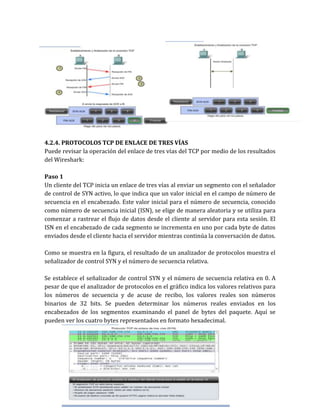 4.2.4. PROTOCOLOS TCP DE ENLACE DE TRES VÍAS
Puede revisar la operación del enlace de tres vías del TCP por medio de los resultados
del Wireshark:
Paso 1
Un cliente del TCP inicia un enlace de tres vías al enviar un segmento con el señalador
de control de SYN activo, lo que indica que un valor inicial en el campo de número de
secuencia en el encabezado. Este valor inicial para el número de secuencia, conocido
como número de secuencia inicial (ISN), se elige de manera aleatoria y se utiliza para
comenzar a rastrear el flujo de datos desde el cliente al servidor para esta sesión. El
ISN en el encabezado de cada segmento se incrementa en uno por cada byte de datos
enviados desde el cliente hacia el servidor mientras continúa la conversación de datos.
Como se muestra en la figura, el resultado de un analizador de protocolos muestra el
señalizador de control SYN y el número de secuencia relativa.
Se establece el señalizador de control SYN y el número de secuencia relativa en 0. A
pesar de que el analizador de protocolos en el gráfico indica los valores relativos para
los números de secuencia y de acuse de recibo, los valores reales son números
binarios de 32 bits. Se pueden determinar los números reales enviados en los
encabezados de los segmentos examinando el panel de bytes del paquete. Aquí se
pueden ver los cuatro bytes representados en formato hexadecimal.
 