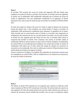 Paso 2
El servidor TCP necesita dar acuse de recibo del segmento SYN del cliente para
establecer la sesión de cliente a servidor. Para hacerlo, el servidor envía un segmento
al cliente con el señalizador ACK establecido indicando que el número de acuse de
recibo es significativo. Con este señalizador establecido en el segmento, el cliente
interpreta esto como acuse de recibo de que el servidor ha recibido el SYN del cliente
TCP.
El valor del campo de número del acuse de recibo es igual al número de secuencia
inicial del cliente más 1. Esto establece una sesión desde el cliente al servidor. El
señalizador ACK permanecerá establecido para mantener el equilibrio de la sesión.
Cabe recordar que la conversación entre el cliente y el servidor está compuesta en
realidad por dos sesiones de una vía: una del cliente al servidor y la otra del servidor
al cliente. En este segundo paso del enlace de tres vías, el servidor debe iniciar la
respuesta del servidor al cliente. Para comenzar esta sesión, el servidor utiliza el
señalizador SYN de la misma manera en que lo hizo el cliente. Establece el señalizador
de control SYN en el encabezado para establecer una sesión del servidor al cliente. El
señalizador SYN indica que el valor inicial del campo de número de secuencia se
encuentra en el encabezado. Este valor se utiliza para rastrear el flujo de datos en esta
sesión desde el servidor y de regreso al cliente.
Como se muestra en la figura, el resultado del analizador de protocolos muestra que
los señaladores de control ACK y SYN se establecieron y los números de secuencia y
de acuse de recibo se muestran.
Paso 3
Por último, el cliente TCP responde con un segmento que contiene un ACK que actúa
como respuesta al SYN de TCP enviado por el servidor. No existen datos de usuario en
este segmento. El valor del campo número de acuse de recibo contiene uno más que el
número de secuencia inicial recibido del servidor. Una vez que se establecen ambas
 