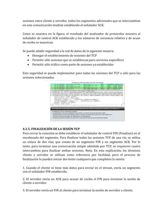 sesiones entre cliente y servidor, todos los segmentos adicionales que se intercambian
en esta comunicación tendrán establecido el señalador ACK.
Como se muestra en la figura, el resultado del analizador de protocolos muestra el
señalador de control ACK establecido y los números de secuencia relativa y de acuse
de recibo se muestran.
Se puede añadir seguridad a la red de datos de la siguiente manera:
Denegar el establecimiento de sesiones del TCP
Permitir sólo sesiones que se establezcan para servicios específicos
Permitir sólo tráfico como parte de sesiones ya establecidas
Esta seguridad se puede implementar para todas las sesiones del TCP o sólo para las
sesiones seleccionadas.
4.2.5. FINALIZACIÓN DE LA SESIÓN TCP
Para cerrar la conexión se debe establecer el señalador de control FIN (Finalizar) en el
encabezado del segmento. Para finalizar todas las sesiones TCP de una vía, se utiliza
un enlace de dos vías, que consta de un segmento FIN y un segmento ACK. Por lo
tanto, para terminar una conversación simple admitida por TCP, se requieren cuatro
intercambios para finalizar ambas sesiones. Nota: En esta explicación, los términos
cliente y servidor se utilizan como referencia por facilidad, pero el proceso de
finalización lo pueden iniciar dos hosts cualquiera que completen la sesión:
1. Cuando el cliente ni tiene más datos para enviar en el stream, envía un segmento
con el señalador FIN establecido.
2. El servidor envía un ACK para acusar de recibo el FIN para terminar la sesión de
cliente a servidor.
3. El servidor envía un FIN al cliente para terminar la sesión de servidor a cliente.
 