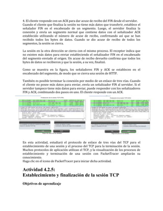 4. El cliente responde con un ACK para dar acuse de recibo del FIN desde el servidor.
Cuando el cliente que finaliza la sesión no tiene más datos que transferir, establece el
señalador FIN en el encabezado de un segmento. Luego, el servidor finaliza la
conexión y envía un segmento normal que contiene datos con el señalizador ACK
establecido utilizando el número de acuse de recibo, confirmando así que se han
recibido todos los bytes de datos. Cuando se dio acuse de recibo de todos los
segmentos, la sesión se cierra.
La sesión en la otra dirección se cierra con el mismo proceso. El receptor indica que
no existen más datos para enviar estableciendo el señalizador FIN en el encabezado
del segmento enviado al origen. Un acuse de recibo devuelto confirma que todos los
bytes de datos se recibieron y que la sesión, a su vez, finalizó.
Como se muestra en la figura, los señaladores FIN y ACK se establecen en el
encabezado del segmento, de modo que se cierra una sesión de HTTP.
También es posible terminar la conexión por medio de un enlace de tres vías. Cuando
el cliente no posee más datos para enviar, envía un señalizador FIN al servidor. Si el
servidor tampoco tiene más datos para enviar, puede responder con los señalizadores
FIN y ACK, combinando dos pasos en uno. El cliente responde con un ACK.
En esta actividad, estudiará el protocolo de enlace de tres vías del TCP para el
establecimiento de una sesión y el proceso del TCP para la terminación de la sesión.
Muchos protocolos de aplicación utilizan el TCP, y la visualización de los procesos de
establecimiento y terminación de una sesión con PacketTracer ampliarán su
conocimiento.
Haga clic en el icono de PacketTracer para iniciar dicha actividad.
Actividad 4.2.5:
Establecimiento y finalización de la sesión TCP
Objetivos de aprendizaje
 