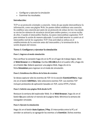 Configurar y ejecutar la simulación
Examinar los resultados
Introducción:
TCP es un protocolo orientado a conexión. Antes de que pueda intercambiarse la
información, como una página Web, los puntos deben establecer una conexión.
Se establece una conexión por parte de un protocolo de enlace de tres vías donde
se envían los números de secuencia inicial para ambos puntos y se acusa recibo
de ellos. Cuando el intercambio finaliza, los pares intercambian segmentos TCP
para terminar la sesión de manera adecuada. La actividad anterior se centró en el
intercambio real de los segmentos TCP. Esta actividad se enfoca en el
establecimiento de la conexión antes del intercambio y la terminación de la
sesión después del mismo.
Tarea 1: Configurar y ejecutar la simulación
Paso 1. Ingrese al modo simulación
Para verificar la conexión haga clic en la PC en el lugar de trabajo lógico. Abra
el Web Browser en el Desktop. Escriba 192.168.1.2 en el cuadro URL y haga clic
en el botón Go. Deberá aparecer una página Web. Haga clic en la
ficha Simulation para ingresar en el modo de simulación.
Paso 2. Establezca los filtros de la lista de eventos
Se desea capturar sólo los eventos de TCP. En la sección EventListFilters, haga
clic en el botón EditFilters. Sólo seleccione eventos TCP. Los eventos TCP
incluyen protocolos de aplicación basados en TCP, como HTTP y Telnet.
Paso 3. Solicite una página Web desde la PC
Restaure la ventana del explorador Web. En el Web Browser, haga clic en el
botón Go para solicitar el reenvío de la página Web. Minimice la ventana de
navegador simulado.
Paso 4. Ejecute la simulación
Haga clic en el botón Auto Capture / Play. El intercambio entre la PC y el
servidor se activará y se agregarán los eventos a la EventList. Dichos eventos
 