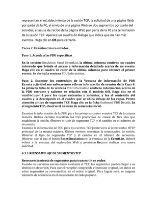representan el establecimiento de la sesión TCP, la solicitud de una página Web
por parte de la PC, el envío de una página Web en dos segmentos por parte del
servidor, el acuse de recibo de la página Web por parte de la PC y la terminación
de la sesión TCP. Aparece un cuadro de diálogo que indica que no hay más
eventos. Haga clic en OK para cerrarlo.
Tarea 2: Examinar los resultados
Paso 1. Acceda a las PDU específicas
En la sección Simulation Panel EventList, la última columna contiene un cuadro
coloreado que brinda el acceso a información detallada acerca de un evento.
Haga clic en el cuadro de color de la última columna para obtener el primer
evento. Se abrirá la ventana PDU Information.
Paso 2. Examine los contenidos de la Ventana de información de PDU
En esta actividad nos enfocaremos sólo en información de eventos de la Capa 4.
La primera ficha de la ventana PDU Information contiene información acerca de
la PDU entrante y saliente en relación con el modelo OSI. Haga clic en el
cuadro Layer 4: para las capas entrantes y salientes, y lea el contenido del
cuadro y la descripción en el cuadro que se ubica debajo de las capas. Preste
atención al tipo de segmento TCP. Haga clic en la ficha Outbound PDU Details. En
el segmento TCP, observe el número de secuencia inicial.
Examine la información de la PDU para los primeros cuatro eventos TCP de la misma
manera. Dichos eventos muestran los tres protocolos de enlace de tres vías que
establecen la sesión. Observe el tipo de segmento TCP y el cambio en el número de
secuencia.
Examine la información de PDU para los eventos TCP posteriores al intercambio HTTP
principal de la misma manera. Dichos eventos muestran la terminación de sesión.
Observe el tipo de segmento TCP y el cambio en el número de secuencia.
Observe que si usa el botón ResetSimulation en la ventana de la EventList, deberá
volver a la ventana del explorador Web y presionar Go para realizar una nueva
solicitud.
4.3.1 REENSAMBLAJE DE SEGMENTOS TCP
Resecuenciamiento de segmentos para transmitir en orden
Cuando los servicios envían datos mediante el TCP, los segmentos pueden llegar a su
destino en desorden. Para que el receptor comprenda el mensaje original, los datos en
estos segmentos se reensamblan en el orden original. Para lograr esto, se asignan
números de secuencia en el encabezado de cada paquete.
 