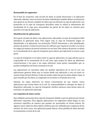 Reensamble de segmentos
En el host de recepción, cada sección de datos se puede direccionar a la aplicación
adecuada. Además, estas secciones de datos individuales también deben reconstruirse
para generar un stream completo de datos que sea útil para la capa de aplicación. Los
protocolos en la capa de transporte describen cómo se utiliza la información del
encabezado de la capa para reensamblar las partes de los datos en streams para
pasarlos a la capa de aplicación.
Identificación de aplicaciones
Para pasar streams de datos a las aplicaciones adecuadas, la capa de transporte debe
identificar la aplicación meta. Para lograr esto, la capa de transporte asigna un
identificador a la aplicación. Los protocolos TCP/IP denominan a este identificador
número de puerto. A todos los procesos de software que requieran acceder a la red se
les asigna un número de puerto exclusivo en ese host. Este número de puerto se utiliza
en el encabezado de la capa de transporte para indicar qué aplicación se asocia a qué
parte.
La capa de transporte es el enlace entre la capa de aplicación y la capa inferior que es
responsable de la transmisión de la red. Esta capa acepta los datos de diferentes
conversaciones y las pasa a las capas inferiores como partes manejables que se
pueden multiplexar de forma eventual en la red.
Las aplicaciones no necesitan saber los detalles operativos de la red en uso. Las
aplicaciones generan datos que se envían desde una aplicación a otra sin tener en
cuenta el tipo de host destino, el tipo de medios sobre los que los datos deben viajar, el
paso tomado por los datos, la congestión en un enlace o el tamaño de la red.
Además, las capas inferiores no tienen conocimiento de que existen varias
aplicaciones que envían datos en la red. Su responsabilidad es entregar los datos al
dispositivo adecuado. La capa de transporte clasifica entonces estas piezas antes de
enviarlas a la aplicación adecuada.
Los requisitos de datos varían
Hay múltiples protocolos de la capa de transporte debido a que las aplicaciones tienen
diferentes requisitos. Para algunas aplicaciones, los segmentos deben llegar en una
secuencia específica de manera que puedan ser procesados en forma exitosa. En
algunos casos, todos los datos deben recibirse para ser utilizados por cualquiera de las
mismas. En otros casos, una aplicación puede tolerar cierta pérdida de datos durante
la transmisión a través de la red.
 
