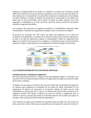 Durante la configuración de la sesión, se establece un número de secuencia inicial
(ISN). Este número de secuencia inicial representa el valor de inicio para los bytes de
esta sesión que se transmitirán a la aplicación receptora. A medida que se transmiten
los datos durante la sesión, el número de secuencia se incrementa en el número de
bytes que se han transmitido. Este rastreo de bytes de datos permite que cada
segmento se identifique y se envíe acuse de recibo de manera exclusiva. Se pueden
identificar segmentos perdidos.
Los números de secuencia de segmento permiten la confiabilidad indicando cómo
reensamblar y reordenar los segmentos recibidos, como se muestra en la figura.
El proceso de recepción del TCP coloca los datos del segmento en un búfer de
recepción. Los segmentos se colocan en el orden de número de secuencia adecuado y
se pasa a la capa de aplicación cuando se reensamblan. Todos los segmentos que
llegan con números de secuencia no contiguos se mantienen para su procesamiento
posterior. Luego, cuando llegan con los segmentos con bytes perdidos, se procesan.
4.3.2 ACUSE DE RECIBO DE TCP CON USO DE VENTANAS
Confirmación de recepción de segmentos
Una de las funciones del TCP es asegurar que cada segmento llegue a su destino. Los
servicios TCP en el host de destino envían a la aplicación de origen un acuse de recibo
de los datos recibidos.
El número de secuencia y el número de acuse de recibo del encabezado del segmento
se utilizan para confirmar la recepción de los bytes de datos contenidos en los
segmentos. El número de secuencia es el número relativo de bytes que ha sido
transmitido en esta sesión más 1 (que es el número del primer byte de datos en el
segmento actual). TCP utiliza el número de acuse de recibo en segmentos que se
vuelven a enviar al origen para indicar el próximo byte de esta sesión que espera el
receptor. Esto se llama acuse de recibo de expectativa.
Se le informa al origen que el destino ha recibido todos los bytes de este stream de
datos, pero sin incluir el byte que se especifica por el número de acuse de recibo. Se
 