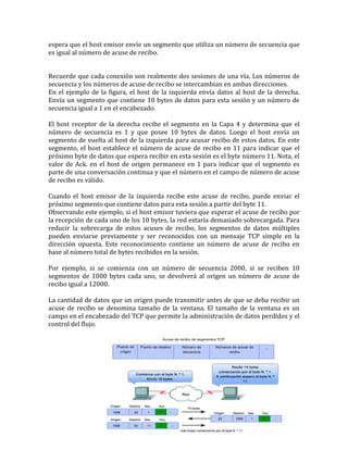 espera que el host emisor envíe un segmento que utiliza un número de secuencia que
es igual al número de acuse de recibo.
Recuerde que cada conexión son realmente dos sesiones de una vía. Los números de
secuencia y los números de acuse de recibo se intercambian en ambas direcciones.
En el ejemplo de la figura, el host de la izquierda envía datos al host de la derecha.
Envía un segmento que contiene 10 bytes de datos para esta sesión y un número de
secuencia igual a 1 en el encabezado.
El host receptor de la derecha recibe el segmento en la Capa 4 y determina que el
número de secuencia es 1 y que posee 10 bytes de datos. Luego el host envía un
segmento de vuelta al host de la izquierda para acusar recibo de estos datos. En este
segmento, el host establece el número de acuse de recibo en 11 para indicar que el
próximo byte de datos que espera recibir en esta sesión es el byte número 11. Nota, el
valor de Ack. en el host de origen permanece en 1 para indicar que el segmento es
parte de una conversación continua y que el número en el campo de número de acuse
de recibo es válido.
Cuando el host emisor de la izquierda recibe este acuse de recibo, puede enviar el
próximo segmento que contiene datos para esta sesión a partir del byte 11.
Observando este ejemplo, si el host emisor tuviera que esperar el acuse de recibo por
la recepción de cada uno de los 10 bytes, la red estaría demasiado sobrecargada. Para
reducir la sobrecarga de estos acuses de recibo, los segmentos de datos múltiples
pueden enviarse previamente y ser reconocidos con un mensaje TCP simple en la
dirección opuesta. Este reconocimiento contiene un número de acuse de recibo en
base al número total de bytes recibidos en la sesión.
Por ejemplo, si se comienza con un número de secuencia 2000, si se reciben 10
segmentos de 1000 bytes cada uno, se devolverá al origen un número de acuse de
recibo igual a 12000.
La cantidad de datos que un origen puede transmitir antes de que se deba recibir un
acuse de recibo se denomina tamaño de la ventana. El tamaño de la ventana es un
campo en el encabezado del TCP que permite la administración de datos perdidos y el
control del flujo.
 
