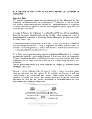 4.3.4. CONTROL DE CONGESTIÓN DE TCP: CÓMO MINIMIZAR LA PÉRDIDA DE
SEGMENTOS
Control de flujo
TCP también proporciona mecanismos para el control del flujo. El control del flujo
contribuye con la confiabilidad de la transmisión TCP ajustando la tasa efectiva de
flujo de datos entre los dos servicios de la sesión. Cuando se le informa al origen que
se recibió una cantidad específica de datos en los segmentos, puede seguir enviando
más datos para esta sesión.
El campo de Tamaño de ventana en el encabezado del TCP especifica la cantidad de
datos que se pueden transmitir antes de que se deba recibir un acuse de recibo. El
tamaño inicial de la ventana se determina durante el arranque de sesión por medio
del enlace de tres vías.
El mecanismo de retroalimentación del TCP ajusta la velocidad eficaz de transmisión
de datos al flujo máximo que la red y el dispositivo de destino pueden admitir sin
pérdidas. TCP intenta gestionar la tasa de transmisión de manera que todos los datos
se reciban y se reduzcan las retransmisiones.
Ver la figura para obtener una representación simplificada del tamaño de la ventana y
los acuses de recibo. En este ejemplo, el tamaño de la ventana inicial para una sesión
TCP representada se establece en 3000 bytes. Cuando el emisor transmite 3000 bytes,
espera por un acuse de recibo de los mismos antes de transmitir más segmentos para
esta sesión.
Una vez que el emisor tiene este acuse de recibo del receptor, ya puede transmitir
3000 bytes adicionales.
Durante el retraso en la recepción del acuse de recibo, el emisor no enviará ningún
segmento adicional para esta sesión. En los períodos en los que la red está
congestionada o los recursos del host receptor están exigidos, la demora puede
aumentar. A medida que aumenta esta demora, disminuye la tasa de transmisión
efectiva de los datos para esta sesión. La disminución de la velocidad de los datos
ayuda a reducir la contención de recursos.
 