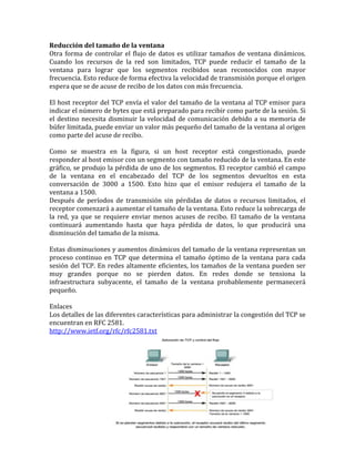 Reducción del tamaño de la ventana
Otra forma de controlar el flujo de datos es utilizar tamaños de ventana dinámicos.
Cuando los recursos de la red son limitados, TCP puede reducir el tamaño de la
ventana para lograr que los segmentos recibidos sean reconocidos con mayor
frecuencia. Esto reduce de forma efectiva la velocidad de transmisión porque el origen
espera que se de acuse de recibo de los datos con más frecuencia.
El host receptor del TCP envía el valor del tamaño de la ventana al TCP emisor para
indicar el número de bytes que está preparado para recibir como parte de la sesión. Si
el destino necesita disminuir la velocidad de comunicación debido a su memoria de
búfer limitada, puede enviar un valor más pequeño del tamaño de la ventana al origen
como parte del acuse de recibo.
Como se muestra en la figura, si un host receptor está congestionado, puede
responder al host emisor con un segmento con tamaño reducido de la ventana. En este
gráfico, se produjo la pérdida de uno de los segmentos. El receptor cambió el campo
de la ventana en el encabezado del TCP de los segmentos devueltos en esta
conversación de 3000 a 1500. Esto hizo que el emisor redujera el tamaño de la
ventana a 1500.
Después de períodos de transmisión sin pérdidas de datos o recursos limitados, el
receptor comenzará a aumentar el tamaño de la ventana. Esto reduce la sobrecarga de
la red, ya que se requiere enviar menos acuses de recibo. El tamaño de la ventana
continuará aumentando hasta que haya pérdida de datos, lo que producirá una
disminución del tamaño de la misma.
Estas disminuciones y aumentos dinámicos del tamaño de la ventana representan un
proceso continuo en TCP que determina el tamaño óptimo de la ventana para cada
sesión del TCP. En redes altamente eficientes, los tamaños de la ventana pueden ser
muy grandes porque no se pierden datos. En redes donde se tensiona la
infraestructura subyacente, el tamaño de la ventana probablemente permanecerá
pequeño.
Enlaces
Los detalles de las diferentes características para administrar la congestión del TCP se
encuentran en RFC 2581.
http://www.ietf.org/rfc/rfc2581.txt
 