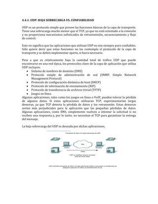 4.4.1. UDP: BAJA SOBRECARGA VS. CONFIABILIDAD
UDP es un protocolo simple que provee las funciones básicas de la capa de transporte.
Tiene una sobrecarga mucho menor que el TCP, ya que no está orientado a la conexión
y no proporciona mecanismos sofisticados de retransmisión, secuenciamiento y flujo
de control.
Esto no significa que las aplicaciones que utilizan UDP no son siempre poco confiables.
Sólo quiere decir que estas funciones no las contempla el protocolo de la capa de
transporte y se deben implementar aparte, si fuera necesario.
Pese a que es relativamente baja la cantidad total de tráfico UDP que puede
encontrarse en una red típica, los protocolos clave de la capa de aplicación que utiliza
UDP incluyen:
Sistema de nombres de dominio (DNS)
Protocolo simple de administración de red (SNMP, Simple Network
Management Protocol)
Protocolo de configuración dinámica de host (DHCP)
Protocolo de información de enrutamiento (RIP)
Protocolo de transferencia de archivos trivial (TFTP)
Juegos en línea.
Algunas aplicaciones, tales como los juegos en línea o VoIP, pueden tolerar la pérdida
de algunos datos. Si estas aplicaciones utilizaran TCP, experimentarían largas
demoras, ya que TCP detecta la pérdida de datos y los retransmite. Estas demoras
serían más perjudiciales para la aplicación que las pequeñas pérdidas de datos.
Algunas aplicaciones, como DNS, simplemente vuelven a intentar la solicitud si no
reciben una respuesta y, por lo tanto, no necesitan el TCP para garantizar la entrega
del mensaje.
La baja sobrecarga del UDP es deseada por dichas aplicaciones.
 