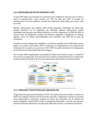 4.4.2. REENSAMBLAJE DE DATAGRAMAS D UDP
Ya que UDP opera sin conexión, las sesiones no se establecen antes de que se lleve a
cabo la comunicación, como sucede con TCP. Se dice que UDP es basado en
transacciones. En otras palabras, cuando una aplicación tiene datos que enviar, sólo
los envía.
Muchas aplicaciones que utilizan UDP envían pequeñas cantidades de datos que
pueden ajustarse en un segmento. Sin embargo, algunas aplicaciones envían
cantidades más grandes que deben dividirse en varios segmentos. La PDU del UDP se
conoce como un datagrama, aunque los términos segmento y datagrama se utilizan
algunas veces de forma intercambiable para describir una PDU de la capa de
transporte.
Cuando se envían datagramas múltiples a un destino, pueden tomar diferentes rutas y
llegar en el orden equivocado. UDP no mantiene un seguimiento de los números de
secuencia de la manera en que lo hace TCP. UDP no puede reordenar los datagramas
en el orden de la transmisión. Observe la figura.
Por lo tanto, UDP simplemente reensambla los datos en el orden en que se recibieron
y los envía a la aplicación. Si la secuencia de los datos es importante para la aplicación,
la misma deberá identificar la secuencia adecuada y determinar cómo procesarlos.
4.4.3. PROCESOS Y SOLICITUDES DEL SERVIDOR UDP
Al igual que las aplicaciones basadas en TCP, a las aplicaciones de servidor con base en
UDP se les asignan números de puerto bien conocido o registrado. Cuando se ejecutan
estas aplicaciones o procesos, aceptan los datos que coincidan con el número de
puerto asignado. Cuando UDP recibe un datagrama destinado a uno de esos puertos,
envía los datos de aplicación a la aplicación adecuada en base a su número de puerto.
 