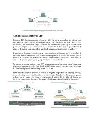 4.4.4. PROCESOS DE CLIENTES UDP
Como en TCP, la comunicación cliente-servidor la inicia una aplicación cliente que
solicita datos de un proceso del servidor. El proceso de cliente UDP selecciona al azar
un número de puerto del rango dinámico de números de puerto y lo utiliza como
puerto de origen para la conversación. El puerto de destino por lo general será el
número de puerto bien conocido o registrado asignado al proceso del servidor.
Los números de puerto de origen seleccionados al azar colaboran con la seguridad. Si
existe un patrón predecible para la selección del puerto de destino, un intruso puede
simular el acceso a un cliente de manera más sencilla intentando conectarse al
número de puerto que tenga mayor posibilidad de estar abierto.
Ya que no se crean sesiones con UDP, tan pronto como los datos están listos para
enviarse y los puertos estén identificados, UDP puede formar el datagrama y pasarlo a
la capa de red para direccionarlo y enviarlo a la red.
Cabe recordar que una vez que el cliente ha elegido los puertos de origen y destino,
estos mismos puertos se utilizarán en el encabezado de todos los datagramas que se
utilicen en la transacción. Para la devolución de datos del servidor al cliente, se
invierten los números de puerto de origen y destino en el encabezado del datagrama.
 