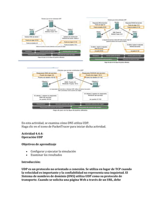 En esta actividad, se examina cómo DNS utiliza UDP.
Haga clic en el icono de PacketTracer para iniciar dicha actividad.
Actividad 4.4.4:
Operación UDP
Objetivos de aprendizaje
Configurar y ejecutar la simulación
Examinar los resultados
Introducción:
UDP es un protocolo no orientado a conexión. Se utiliza en lugar de TCP cuando
la velocidad es importante y la confiabilidad no representa una inquietud. El
Sistema de nombres de dominio (DNS) utiliza UDP como su protocolo de
transporte. Cuando se solicita una página Web a través de un URL, debe
 