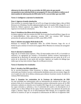 obtenerse la dirección IP de un servidor de DNS antes de que pueda
encapsularse una solicitud Web en un paquete IP. Esta actividad se enfoca en el
intercambio de información de DNS entre la PC y un servidor que usa UDP.
Tarea 1: Configurar y ejecutar la simulación
Paso 1. Ingrese al modo simulación
Para verificar la conexión haga clic en la PC en el lugar de trabajo lógico. Abra el Web
Browser en el Desktop. Escriba udptcpexample.com en el cuadro URL y haga clic en el
botón Go. Deberá aparecer una página Web. Haga clic en la ficha Simulation para
ingresar en el modo de simulación.
Paso 2. Establezca los filtros de la lista de eventos
Se desea capturar sólo los eventos de UDP. En la sección EventListFilters, haga clic en
el botón EditFilters. Sólo seleccione eventos UDP. Los eventos UDP incluyen
protocolos de aplicación basados en UDP, como DNS y TFTP.
Paso 3. Solicite una página Web desde la PC
Restaure la ventana del explorador Web. En el Web Browser, haga clic en el
botón Go para solicitar el reenvío de la página Web. Minimice la ventana de navegador
simulado.
Paso 4. Ejecute la simulación
Haga clic en el botón Auto Capture / Play. El intercambio entre la PC y el servidor se
activará y se agregarán los eventos a la EventList. Dichos eventos representan la
solicitud de la dirección IP asociada con www.example.com por parte de la PC y el
envío de la dirección IP por parte del servidor. Aparece un cuadro de diálogo que
indica que no hay más eventos. Haga clic en OK para cerrarlo.
Tarea 2: Examinar los resultados
Paso 1. Acceda a las PDU específicas
En la sección Simulation Panel EventList, la última columna contiene un cuadro
coloreado que brinda el acceso a información detallada acerca de un evento. Haga clic
en el cuadro de color de la última columna para obtener el primer evento. Se abrirá la
ventana PDU Information.
Paso 2. Examine los contenidos de la Ventana de información de PDU
En esta actividad nos enfocaremos sólo en información de eventos de la Capa 4. La
primera ficha de la ventana PDU Information contiene información acerca de la PDU
entrante y saliente en relación con el modelo OSI. Haga clic en el cuadro Layer 4: para
las capas entrantes y salientes, y lea el contenido del cuadro y la descripción en el
cuadro que se ubica debajo de las capas. Preste atención a los números de puerto de
origen y destino. Haga clic en la ficha Outbound PDU Details. En el segmento UDP,
observe la manera en que se encapsula la información de DNS en el segmento UDP.
 