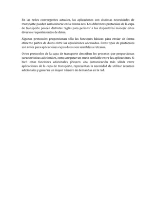 En las redes convergentes actuales, las aplicaciones con distintas necesidades de
transporte pueden comunicarse en la misma red. Los diferentes protocolos de la capa
de transporte poseen distintas reglas para permitir a los dispositivos manejar estos
diversos requerimientos de datos.
Algunos protocolos proporcionan sólo las funciones básicas para enviar de forma
eficiente partes de datos entre las aplicaicones adecuadas. Estos tipos de protocolos
son útiles para aplicaciones cuyos datos son sensibles a retrasos.
Otros protocolos de la capa de transporte describen los procesos que proporcionan
características adicionales, como asegurar un envío confiable entre las aplicaciones. Si
bien estas funciones adicionales proveen una comunicación más sólida entre
aplicaciones de la capa de transporte, representan la necesidad de utilizar recursos
adicionales y generan un mayor número de demandas en la red.
 