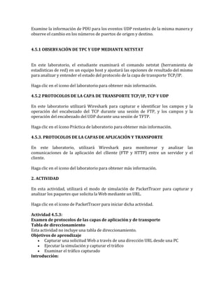 Examine la información de PDU para los eventos UDP restantes de la misma manera y
observe el cambio en los números de puertos de origen y destino.
4.5.1 OBSERVACIÓN DE TPC Y UDP MEDIANTE NETSTAT
En este laboratorio, el estudiante examinará el comando netstat (herramienta de
estadísticas de red) en un equipo host y ajustará las opciones de resultado del mismo
para analizar y entender el estado del protocolo de la capa de transporte TCP/IP.
Haga clic en el icono del laboratorio para obtener más información.
4.5.2 PROTOCOLOS DE LA CAPA DE TRANSPORTE TCP/IP, TCP Y UDP
En este laboratorio utilizará Wireshark para capturar e identificar los campos y la
operación del encabezado del TCP durante una sesión de FTP, y los campos y la
operación del encabezado del UDP durante una sesión de TFTP.
Haga clic en el ícono Práctica de laboratorio para obtener más información.
4.5.3. PROTOCOLOS DE LA CAPAS DE APLICACIÓN Y TRANSPORTE
En este laboratorio, utilizará Wireshark para monitorear y analizar las
comunicaciones de la aplicación del clliente (FTP y HTTP) entre un servidor y el
cliente.
Haga clic en el icono del laboratorio para obtener más información.
2. ACTIVIDAD
En esta actividad, utilizará el modo de simulación de PacketTracer para capturar y
analizar los paquetes que solicita la Web mediante un URL.
Haga clic en el icono de PacketTracer para iniciar dicha actividad.
Actividad 4.5.3:
Examen de protocolos de las capas de aplicación y de transporte
Tabla de direccionamiento
Esta actividad no incluye una tabla de direccionamiento.
Objetivos de aprendizaje
Capturar una solicitud Web a través de una dirección URL desde una PC
Ejecutar la simulación y capturar el tráfico
Examinar el tráfico capturado
Introducción:
 