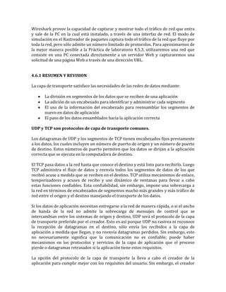 Wireshark provee la capacidad de capturar y mostrar todo el tráfico de red que entra
y sale de la PC en la cual está instalado, a través de una interfaz de red. El modo de
simulación en el Rastreador de paquetes captura todo el tráfico de la red que fluye por
toda la red, pero sólo admite un número limitado de protocolos. Para aproximarnos de
la mejor manera posible a la Práctica de laboratorio 4.5.3, utilizaremos una red que
consiste en una PC conectada directamente a un servidor Web y capturaremos una
solicitud de una página Web a través de una dirección URL.
4.6.1 RESUMEN Y REVISION
La capa de transporte satisface las necesidades de las redes de datos mediante:
La división en segmentos de los datos que se reciben de una aplicación
La adición de un encabezado para identificar y administrar cada segmento
El uso de la información del encabezado para reensamblar los segmentos de
nuevo en datos de aplicación
El paso de los datos ensamblados hacia la aplicación correcta
UDP y TCP son protocolos de capa de transporte comunes.
Los datagramas de UDP y los segmentos de TCP tienen encabezados fijos previamente
a los datos, los cuales incluyen un número de puerto de origen y un número de puerto
de destino. Estos números de puerto permiten que los datos se dirijan a la aplicación
correcta que se ejecuta en la computadora de destino.
El TCP pasa datos a la red hasta que conoce el destino y está listo para recibirlo. Luego
TCP administra el flujo de datos y reenvía todos los segmentos de datos de los que
recibió acuse a medida que se reciben en el destino. TCP utiliza mecanismos de enlace,
temporizadores y acuses de recibo y uso dinámico de ventanas para llevar a cabo
estas funciones confiables. Esta confiabilidad, sin embargo, impone una sobrecarga a
la red en términos de encabezados de segmentos mucho más grandes y más tráfico de
red entre el origen y el destino manejando el transporte de los datos.
Si los datos de aplicación necesitan entregarse a la red de manera rápida, o si el ancho
de banda de la red no admite la sobrecarga de mensajes de control que se
intercambian entre los sistemas de origen y destino, UDP será el protocolo de la capa
de transporte preferido por el creador. Esto es así porque UDP no rastrea ni reconoce
la recepción de datagramas en el destino, sólo envía los recibidos a la capa de
aplicación a medida que llegan, y no reenvía datagramas perdidos. Sin embargo, esto
no necesariamente significa que la comunicación no es confiable; puede haber
mecanismos en los protocolos y servicios de la capa de aplicación que el proceso
pierde o datagramas retrasados si la aplicación tiene estos requisitos.
La opción del protocolo de la capa de transporte la lleva a cabo el creador de la
aplicación para cumplir mejor con los requisitos del usuario. Sin embargo, el creador
 