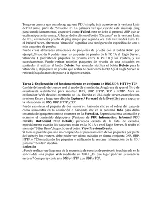 Tenga en cuenta que cuando agrega una PDU simple, ésta aparece en la ventana Lista
dePDU como parte de “Situación 0”. La primera vez que ejecute este mensaje ping
para unsolo lanzamiento, aparecerá como Failed, esto se debe al proceso ARP que se
explicaráposteriormente. Al hacer doble clic en el botón “Disparar” en la ventana Lista
de PDU, enviaráesta prueba de ping simple por segunda vez. Esta vez tendrá éxito. En
el PacketTracer, eltérmino “situación” significa una configuración específica de uno o
más paquetes de prueba.
Puede crear diferentes situaciones de paquetes de prueba con el botón New; por
ejemplo,Situación 0 podría tener un paquete de prueba de la PC 1A al Eagle Server,
Situación 1 podríatener paquetes de prueba entre la PC 1B y los routers, y así
sucesivamente. Puede retirar todoslos paquetes de prueba de una situación en
particular al utilizar el botón Delete. Por ejemplo, siutiliza el botón Delete para la
Situación 0, el paquete de prueba que acaba de crear entre la PC1A y el Eagle Server se
retirará; hágalo antes de pasar a la siguiente tarea.
Tarea 2: Exploración del funcionamiento en conjunto de DNS, UDP, HTTP y TCP
Cambie del modo de tiempo real al modo de simulación. Asegúrese de que el filtro de
eventosesté establecido para mostrar DNS, UDP, HTTP, TCP e ICMP. Abra un
explorador Web desdeel escritorio de 1A. Escriba el URL eagle-server.example.com,
presione Enter y luego use elbotón Capture / Forward de la EventList para capturar
la interacción de DNS, UDP, HTTP yTCP.
Puede examinar el paquete de dos maneras: haciendo clic en el sobre del paquete
como semuestra en la animación o haciendo clic en la columna Info para dicha
instancia del paquete,como se enumera en la EventList. Reproduzca esta animación y
examine el contenido delpaquete (Ventana de PDU Information, Inbound PDU
Details, Outbound PDU Details) paracada evento de la lista de eventos,
especialmente cuando los paquetes están en la PC 1A o enel Eagle Server. Si recibe el
mensaje “Búfer lleno”, haga clic en el botón View PreviousEvents.
Si bien es posible que aún no comprenda el procesamiento de los paquetes por parte
del switchy los routers, debe poder ver cómo trabajan en forma conjunta DNS, UDP,
HTTP y TCPestudiando los paquetes y utilizando la ventana Información de la PDU
para ver “dentro” deéstos.
Reflexión
¿Puede realizar un diagrama de la secuencia de eventos de protocolo involucrada en la
solicitudde una página Web mediante un URL? ¿En qué lugar podrían presentarse
errores? Comparey contraste DNS y HTTP con UDP y TCP.
 