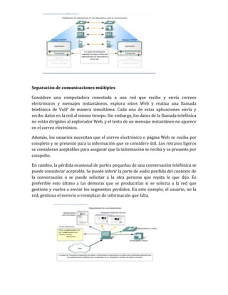Separación de comunicaciones múltiples
Considere una computadora conectada a una red que recibe y envía correos
electrónicos y mensajes instantáneos, explora sitios Web y realiza una llamada
telefónica de VoIP de manera simultánea. Cada una de estas aplicaciones envía y
recibe datos en la red al mismo tiempo. Sin embargo, los datos de la llamada telefónica
no están dirigidos al explorador Web, y el texto de un mensaje instantáneo no aparece
en el correo electrónico.
Además, los usuarios necesitan que el correo electrónico o página Web se reciba por
completo y se presente para la información que se considere útil. Los retrasos ligeros
se consideran aceptables para asegurar que la información se reciba y se presente por
compelto.
En cambio, la pérdida ocasional de partes pequeñas de una conversación telefónica se
puede considerar aceptable. Se puede inferir la parte de audio perdida del contexto de
la conversación o se puede solicitar a la otra persona que repita lo que dijo. Es
preferible esto último a las demoras que se producirían si se solicita a la red que
gestione y vuelva a enviar los segmentos perdidos. En este ejemplo, el usuario, no la
red, gestiona el reenvío o reemplazo de información que falta.
 