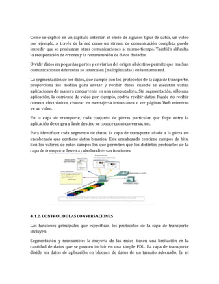 Como se explicó en un capítulo anterior, el envío de algunos tipos de datos, un video
por ejemplo, a través de la red como un stream de comunicación completa puede
impedir que se produzcan otras comunicaciones al mismo tiempo. También dificulta
la recuperación de errores y la retransmisión de datos dañados.
Dividir datos en pequeñas partes y enviarlas del origen al destino permite que muchas
comunicaciones diferentes se intercalen (multiplexadas) en la misma red.
La segmentación de los datos, que cumple con los protocolos de la capa de transporte,
proporciona los medios para enviar y recibir datos cuando se ejecutan varias
aplicaciones de manera concurrente en una computadora. Sin segmentación, sólo una
aplicación, la corriente de video por ejemplo, podría recibir datos. Puede no recibir
correos electrónicos, chatear en mensajería instantánea o ver páginas Web mientras
ve un video.
En la capa de transporte, cada conjunto de piezas particular que fluye entre la
aplicación de origen y la de destino se conoce como conversación.
Para identificar cada segmento de datos, la capa de transporte añade a la pieza un
encabezado que contiene datos binarios. Este encabezado contiene campos de bits.
Son los valores de estos campos los que permiten que los distintos protocolos de la
capa de transporte lleven a cabo las diversas funciones.
4.1.2. CONTROL DE LAS CONVERSACIONES
Las funciones principales que especifican los protocolos de la capa de transporte
incluyen:
Segmentación y reensamble: la mayoría de las redes tienen una limitación en la
cantidad de datos que se pueden incluir en una simple PDU. La capa de transporte
divide los datos de aplicación en bloques de datos de un tamaño adecuado. En el
 