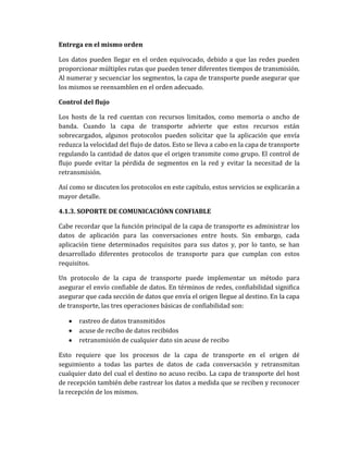 Entrega en el mismo orden
Los datos pueden llegar en el orden equivocado, debido a que las redes pueden
proporcionar múltiples rutas que pueden tener diferentes tiempos de transmisión.
Al numerar y secuenciar los segmentos, la capa de transporte puede asegurar que
los mismos se reensamblen en el orden adecuado.
Control del flujo
Los hosts de la red cuentan con recursos limitados, como memoria o ancho de
banda. Cuando la capa de transporte advierte que estos recursos están
sobrecargados, algunos protocolos pueden solicitar que la aplicación que envía
reduzca la velocidad del flujo de datos. Esto se lleva a cabo en la capa de transporte
regulando la cantidad de datos que el origen transmite como grupo. El control de
flujo puede evitar la pérdida de segmentos en la red y evitar la necesitad de la
retransmisión.
Así como se discuten los protocolos en este capítulo, estos servicios se explicarán a
mayor detalle.
4.1.3. SOPORTE DE COMUNICACIÓNN CONFIABLE
Cabe recordar que la función principal de la capa de transporte es administrar los
datos de aplicación para las conversaciones entre hosts. Sin embargo, cada
aplicación tiene determinados requisitos para sus datos y, por lo tanto, se han
desarrollado diferentes protocolos de transporte para que cumplan con estos
requisitos.
Un protocolo de la capa de transporte puede implementar un método para
asegurar el envío confiable de datos. En términos de redes, confiabilidad significa
asegurar que cada sección de datos que envía el origen llegue al destino. En la capa
de transporte, las tres operaciones básicas de confiabilidad son:
rastreo de datos transmitidos
acuse de recibo de datos recibidos
retransmisión de cualquier dato sin acuse de recibo
Esto requiere que los procesos de la capa de transporte en el origen dé
seguimiento a todas las partes de datos de cada conversación y retransmitan
cualquier dato del cual el destino no acuso recibo. La capa de transporte del host
de recepción también debe rastrear los datos a medida que se reciben y reconocer
la recepción de los mismos.
 