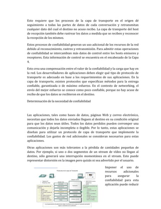 Esto requiere que los procesos de la capa de transporte en el origen dé
seguimiento a todas las partes de datos de cada conversación y retransmitan
cualquier dato del cual el destino no acuso recibo. La capa de transporte del host
de recepción también debe rastrear los datos a medida que se reciben y reconocer
la recepción de los mismos.
Estos procesos de confiabilidad generan un uso adicional de los recursos de la red
debido al reconocimiento, rastreo y retransmisión. Para admitir estas operaciones
de confiabilidad se intercambian más datos de control entre los hosts emisores y
receptores. Esta información de control se encuentra en el encabezado de la Capa
4.
Esto crea una compensación entre el valor de la confiabilidad y la carga que hay en
la red. Los desarrolladores de aplicaciones deben elegir qué tipo de protocolo de
transporte es adecuado en base a los requerimientos de sus aplicaciones. En la
capa de transporte, existen protocolos que especifican métodos para la entrega
confiable, garantizada o de máximo esfuerzo. En el contexto de networking, el
envío del mejor esfuerzo se conoce como poco confiable, porque no hay acuse de
recibo de que los datos se recibieron en el destino.
Determinación de la necesidad de confiabilidad
Las aplicaciones, tales como bases de datos, páginas Web y correo electrónico,
necesitan que todos los datos enviados lleguen al destino en su condición original
para que los datos sean útiles. Todos los datos perdidos pueden corromper una
comunicación y dejarla incompleta o ilegible. Por lo tanto, estas aplicaciones se
diseñan para utilizar un protocolo de capa de transporte que implemente la
confiabilidad. Los gastos de red adicionales se consideran necesarios para estas
aplicaciones.
Otras aplicaciones son más tolerantes a la pérdida de cantidades pequeñas de
datos. Por ejemplo, si uno o dos segmentos de un stream de vídeo no llegan al
destino, sólo generará una interrupción momentánea en el stream. Esto puede
representar distorsión en la imagen pero quizás ni sea advertido por el usuario.
Imponer el uso de
recursos adicionales
para asegurar la
confiabilidad para esta
aplicación puede reducir
 