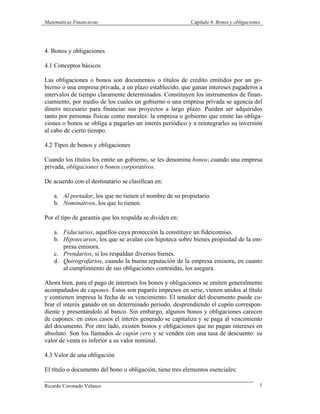 Matemáticas Financieras Capítulo 4. Bonos y obligaciones
Ricardo Coronado Velasco 1
4. Bonos y obligaciones
4.1 Conceptos básicos
Las obligaciones o bonos son documentos o títulos de crédito emitidos por un go-
bierno o una empresa privada, a un plazo establecido, que ganan intereses pagaderos a
intervalos de tiempo claramente determinados. Constituyen los instrumentos de finan-
ciamiento, por medio de los cuales un gobierno o una empresa privada se agencia del
dinero necesario para financiar sus proyectos a largo plazo. Pueden ser adquiridos
tanto por personas físicas como morales: la empresa o gobierno que emite las obliga-
ciones o bonos se obliga a pagarles un interés periódico y a reintegrarles su inversión
al cabo de cierto tiempo.
4.2 Tipos de bonos y obligaciones
Cuando los títulos los emite un gobierno, se les denomina bonos; cuando una empresa
privada, obligaciones o bonos corporativos.
De acuerdo con el destinatario se clasifican en:
a. Al portador, los que no tienen el nombre de su propietario.
b. Nominativos, los que lo tienen.
Por el tipo de garantía que los respalda se dividen en:
a. Fiduciarios, aquellos cuya protección la constituye un fideicomiso.
b. Hipotecarios, los que se avalan con hipoteca sobre bienes propiedad de la em-
presa emisora.
c. Prendarios, si los respaldan diversos bienes.
d. Quirografarios, cuando la buena reputación de la empresa emisora, en cuanto
al cumplimiento de sus obligaciones contraídas, los asegura.
Ahora bien, para el pago de intereses los bonos y obligaciones se emiten generalmente
acompañados de cupones. Éstos son pagarés impresos en serie, vienen unidos al título
y contienen impresa la fecha de su vencimiento. El tenedor del documento puede co-
brar el interés ganado en un determinado periodo, desprendiendo el cupón correspon-
diente y presentándolo al banco. Sin embargo, algunos bonos y obligaciones carecen
de cupones: en estos casos el interés generado se capitaliza y se paga al vencimiento
del documento. Por otro lado, existen bonos y obligaciones que no pagan intereses en
absoluto. Son los llamados de cupón cero y se venden con una tasa de descuento: su
valor de venta es inferior a su valor nominal.
4.3 Valor de una obligación
El título o documento del bono u obligación, tiene tres elementos esenciales:
 