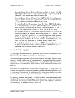 Matemáticas Financieras Capítulo 4. Bonos y obligaciones
Ricardo Coronado Velasco 10
§ Bonos	
  de	
  Desarrollo	
  del	
  Gobierno	
  Federal	
  con	
  Tasa	
  de	
  Interés	
  Fija	
  (BO-­‐
NOS).	
  Pagan	
  intereses	
  cada	
  6	
  meses	
  a	
  una	
  tasa	
  que	
  se	
  fija	
  al	
  momento	
  de	
  
la	
  emisión	
  y,	
  por	
  lo	
  general,	
  el	
  plazo	
  es	
  de	
  3	
  y	
  5	
  años.	
  
§ Bonos	
  de	
  Desarrollo	
  del	
  Gobierno	
  Federal	
  (BONDES).	
  Hay	
  dos	
  tipos:	
  con	
  
pago	
   de	
   intereses	
   semestral	
   y	
   protección	
   contra	
   la	
   inflación	
   (BONDES	
  
182),	
  y	
  con	
  pago	
  de	
  intereses	
  trimestral	
  (BONDEST).	
  
§ Bonos	
  de	
  Regulación	
  Monetaria	
  del	
  Banco	
  de	
  México	
  (BREMS).	
  Este	
  bono	
  
es	
  de	
  reciente	
  creación	
  y	
  lo	
  emite	
  el	
  Banco	
  de	
  México	
  con	
  el	
  objeto	
  de	
  re-­‐
gular	
  la	
  liquidez	
  en	
  el	
  mercado	
  de	
  dinero.	
  Paga	
  intereses	
  cada	
  28	
  días.	
  La	
  
tasa	
  de	
  interés	
  es	
  variable	
  y	
  el	
  plazo	
  es,	
  por	
  lo	
  general,	
  de	
  tres	
  años.	
  
§ Bonos	
  de	
  Desarrollo	
  del	
  Gobierno	
  Federal	
  Denominados	
  en	
  Unidades	
  de	
  
Inversión	
  (UDIBONOS).	
  Su	
  valor	
  nominal	
  es	
  de	
  100	
  UDIS	
  y	
  operan	
  a	
  des-­‐
cuento.	
  Su	
  principal	
  característica	
  es	
  que	
  están	
  ligados	
  al	
  Índice	
  Nacional	
  
de	
  Precios	
  al	
  Consumidor	
  con	
  el	
  fin	
  de	
  proteger	
  al	
  inversionista	
  de	
  las	
  al-­‐
zas	
  inflacionarias.	
  El	
  plazo	
  de	
  este	
  tipo	
  de	
  bonos	
  es	
  de	
  182	
  días	
  y	
  sus	
  múl-­‐
tiplos.	
  Los	
  intereses	
  se	
  generan	
  en	
  UDIS	
  y	
  se	
  pagan	
  cada	
  182	
  días.	
  
§ Bonos	
  de	
  Protección	
  al	
  Ahorro	
  Bancario	
  (BPAs).	
  El	
  emisor	
  de	
  estos	
  bonos	
  
es	
  el	
  Instituto	
  de	
  Protección	
  al	
  Ahorro	
  Bancario	
  (IPAB).	
  El	
  plazo	
  es	
  de	
  3	
  o	
  
5	
  años	
  y	
  el	
  pago	
  de	
  los	
  intereses	
  es	
  cada	
  28	
  días.	
  
4.6 Tasa de interés a largo plazo
Un bono o una obligación constituye la promesa de realizar dos acciones: hacer pagos
periódicos de intereses y redimir el título a su vencimiento.
Los rendimientos de los bonos y obligaciones tienden a aumentar o disminuir con el
tiempo. A medida que las tasas de interés suben, los precios de las obligaciones dis-
minuyen; y viceversa: si aquellas bajan, estos aumentarán hasta el punto cercano al
precio que una sociedad anónima pueda recurrir al retiro de las obligaciones de la cir-
culación.
Una forma de evitar problemas concernientes al riesgo de que las obligaciones sean
retiradas anticipadamente, consiste en comprar la que hayan estado en mercado duran-
te varios años. El rendimiento al vencimiento sobre emisiones ya maduras constante-
mente se ajustan a las tasas vigentes respecto de nuevas emisiones.
En cualquier momento determinado, el rendimiento sobre emisiones más viejas será
inferior al de las nuevas emisiones, pero esto se compensará en parte por impuestos
sobre la renta más bajos que se pagarán sobre las ganancias de capital que representan
diferencias entre los precios de compra y redención.
 
