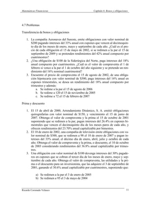 Matemáticas Financieras Capítulo 4. Bonos y obligaciones
Ricardo Coronado Velasco 11
4.7 Problemas
Transferencia de bonos y obligaciones
1. La compañía Aeronaves del Sureste, emite obligaciones con valor nominal de
$200 pagando intereses del 33% anual con cupones que vencen al decimoquin-
to día de los meses de enero, mayo y septiembre de cada año. ¿Cuál es el pre-
cio de cada obligación el 15 de mayo de 2002, si se redimen a la par el 15 de
septiembre de 2009 y se pretenden rendimientos del 42% anual compuesto por
cuatrimestres?
2. ¿Una obligación de $100 de la Siderúrgica del Norte, paga intereses del 18%
anual compuesto por cuatrimestres. ¿Cuál es el valor de compraventa el 1 de
febrero si vence a la par el 1 de octubre del año siguiente y se pretende un ren-
dimiento del 16% nominal cuatrimestral?
3. Encuentre el precio de compraventa el 15 de agosto de 2002, de una obliga-
ción hipotecaria con valor nominal de $300, paga intereses del 16% anual en
cupones trimestrales, se desea un rendimiento del 18% anual compuesto por
trimestres y además:
a. Se redime a la par el 15 de agosto de 2006
b. Se redime a 120 el 15 de noviembre de 2005
c. Se redime a 72 el 15 de febrero de 2007
Prima y descuento
1. El 15 de abril de 2000, Arrendamiento Dinámico, S. A. emitió obligaciones
quirografarias con valor nominal de $150, y vencimiento el 15 de junio de
2007. Obtenga el valor de compraventa y la prima el 15 de octubre de 2001
suponiendo que se redimen a la par, pagan intereses del 26.4% en cupones bi-
mestrales que vencen el decimoquinto día de los meses pares de cada año, y
ofrecen rendimientos del 23.70% anual capitalizable por bimestres.
2. El 10 de enero de 2002, una compañía de televisión emite obligaciones con va-
lor nominal de $300, que se redimen a 98 el 10 de enero de 2007 y pagan in-
tereses del 33% anual, el décimo día de enero, abril, julio y octubre de cada
año. Obtenga el valor de compraventa y la prima, o descuento, el 10 de octubre
de 2003 considerando rendimientos del 36.8% anual capitalizable por trimes-
tres.
3. Una obligación con valor nominal de $100 devenga intereses del 30% pagade-
ros en cupones que se cobran el tercer día de los meses de enero, mayo y sep-
tiembre de cada año. Obtenga el valor de compraventa, las utilidades y la pri-
ma o el descuento para un inversionista, que las adquiere el 3 de septiembre de
2001, ganando el 30.6% anual capitalizable por cuatrimestres, suponiendo que:
a) Se redimen a la par el 3 de enero de 2005
b) Se redimen a 95 el 3 de mayo de 2004
 