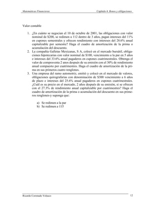 Matemáticas Financieras Capítulo 4. Bonos y obligaciones
Ricardo Coronado Velasco 12
Valor contable
1. ¿En cuánto se negocian el 10 de octubre de 2001, las obligaciones con valor
nominal de $200, se redimen a 112 dentro de 3 años, pagan intereses del 11%
en cupones semestrales y ofrecen rendimiento con intereses del 28.6% anual
capitalizable por semestre? Haga el cuadro de amortización de la prima o
acumulación del descuento.
2. La compañía Galletas Mexicanas, S A, colocó en el mercado bursátil, obliga-
ciones hipotecarias con valor nominal de $100, vencimiento a la par en 5 años
e intereses del 33.6% anual pagaderos en cupones cuatrimestrales. Obtenga el
valor de compraventa 2 anos después de su emisión con el 30% de rendimiento
anual compuesto por cuatrimestres. Haga el cuadro de amortización de la pri-
ma en sus primeros cuatro renglones.
3. Una empresa del ramo automotriz, emitió y colocó en el mercado de valores,
obligaciones quirografarias con denominación de $300 vencimiento a 6 años
de plazo e intereses del 25.6% anual pagaderos en cupones cuatrimestrales.
¿Cuál es su precio en el mercado, 2 años después de su emisión, si se ofrecen
con el 27.3% de rendimiento anual capitalizable por cuatrimestres? Haga el
cuadro de amortización de la prima o acumulación del descuento en sus prime-
ros renglones-y suponga que:
a) Se redimen a la par
b) Se redimen a 115
 