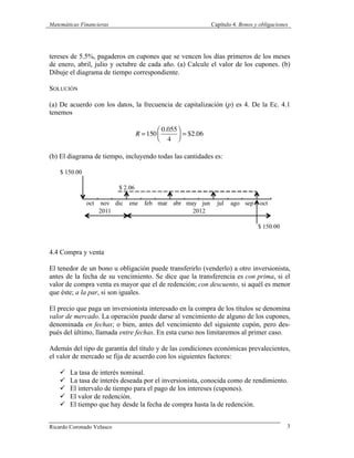Matemáticas Financieras Capítulo 4. Bonos y obligaciones
Ricardo Coronado Velasco 3
tereses de 5.5%, pagaderos en cupones que se vencen los días primeros de los meses
de enero, abril, julio y octubre de cada año. (a) Calcule el valor de los cupones. (b)
Dibuje el diagrama de tiempo correspondiente.
SOLUCIÓN
(a) De acuerdo con los datos, la frecuencia de capitalización (p) es 4. De la Ec. 4.1
tenemos
R =150
0.055
4
⎛
⎝⎜
⎞
⎠⎟ = $2.06
(b) El diagrama de tiempo, incluyendo todas las cantidades es:
4.4 Compra y venta
El tenedor de un bono u obligación puede transferirlo (venderlo) a otro inversionista,
antes de la fecha de su vencimiento. Se dice que la transferencia es con prima, si el
valor de compra venta es mayor que el de redención; con descuento, si aquél es menor
que éste; a la par, si son iguales.
El precio que paga un inversionista interesado en la compra de los títulos se denomina
valor de mercado. La operación puede darse al vencimiento de alguno de los cupones,
denominada en fechas; o bien, antes del vencimiento del siguiente cupón, pero des-
pués del último, llamada entre fechas. En esta curso nos limitaremos al primer caso.
Además del tipo de garantía del título y de las condiciones económicas prevalecientes,
el valor de mercado se fija de acuerdo con los siguientes factores:
ü La tasa de interés nominal.
ü La tasa de interés deseada por el inversionista, conocida como de rendimiento.
ü El intervalo de tiempo para el pago de los intereses (cupones).
ü El valor de redención.
ü El tiempo que hay desde la fecha de compra hasta la de redención.
 