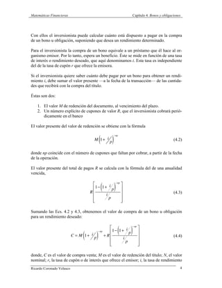 Matemáticas Financieras Capítulo 4. Bonos y obligaciones
Ricardo Coronado Velasco 4
Con ellos el inversionista puede calcular cuánto está dispuesto a pagar en la compra
de un bono u obligación, suponiendo que desea un rendimiento determinado.
Para el inversionista la compra de un bono equivale a un préstamo que él hace al or-
ganismo emisor. Por lo tanto, espera un beneficio. Éste se mide en función de una tasa
de interés o rendimiento deseado, que aquí denominamos i. Esta tasa es independiente
del de la tasa de cupón r que ofrece la emisora.
Si el inversionista quiere saber cuánto debe pagar por un bono para obtener un rendi-
miento i, debe sumar el valor presente —a la fecha de la transacción— de las cantida-
des que recibirá con la compra del título.
Éstas son dos:
1. El valor M de redención del documento, al vencimiento del plazo.
2. Un número explícito de cupones de valor R, que el inversionista cobrará perió-
dicamente en el banco
El valor presente del valor de redención se obtiene con la fórmula
M 1+ i
p( )
−np
(4.2)
donde np coincide con el número de cupones que faltan por cobrar, a partir de la fecha
de la operación.
El valor presente del total de pagos R se calcula con la fórmula del de una anualidad
vencida,
R
1− 1+ i
p( )
−np
i
p
⎡
⎣
⎢
⎢
⎢
⎢
⎤
⎦
⎥
⎥
⎥
⎥
(4.3)
Sumando las Ecs. 4.2 y 4.3, obtenemos el valor de compra de un bono u obligación
para un rendimiento deseado:
C = M 1+ i
p( )
−np
+ R
1− 1+ i
p( )
−np
i
p
⎡
⎣
⎢
⎢
⎢
⎢
⎤
⎦
⎥
⎥
⎥
⎥
(4.4)
donde, C es el valor de compra venta; M es el valor de redención del título; N, el valor
nominal; r, la tasa de cupón o de interés que ofrece el emisor; i, la tasa de rendimiento
 