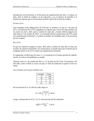 Matemáticas Financieras Capítulo 4. Bonos y obligaciones
Ricardo Coronado Velasco 5
deseada por el inversionista; p, la frecuencia de capitalización por año; n, el plazo, en
años, entre la fecha de compra y la de redención; y np, el número de periodos o el
número de cupones que el inversionista recibirá a partir de la fecha de compra.
EJEMPLO 4.4.1
Una compañía emite obligaciones de $150 que se redimen a la par el 1 de julio de
2017, con intereses del 23.5%, pagaderos en cupones que vencen los días primeros de
los meses de enero, abril, julio y octubre de cada año. ¿Cuánto debería pagarse por
cada bono el 1 de octubre de 2012, si se pretende obtener rendimientos del 35% anual
con capitalización trimestral? ¿A cuánto ascienden las utilidades para el inversionista
que las compra?
SOLUCIÓN
Ya que los cupones se pagan en enero, abril, julio y octubre de cada año, se trata, por
lo tanto, de cupones trimestrales. En consecuencia, se puede decir que el interés que la
compañía ofrece es de 23.5% anual con capitalización trimestral.
Es importante verificar que las tasas i y r se expresan en el mismo periodo de capitali-
zación, lo cual en este problema se cumple.
Además, entre el 1 de octubre de 2012 y el 1 de julio de 2017 hay 19 trimestres. Por
otro lado, como el título se vence a la par, el valor de redención es igual al valor no-
minal.
Así, los datos con los que contamos son:
Variable Valor
N 150
M 150
p 4
np 19
De la ecuación (4.1), el valor de cada cupón es:
R =150 ×
0.235
4
⎛
⎝⎜
⎞
⎠⎟ = $8.81
Luego, sustituyendo en la Ec. 4.2, el valor presente del de redención:
150 1+ 0.35
4( )
−19
= 30.47
 
