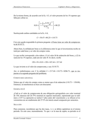 Matemáticas Financieras Capítulo 4. Bonos y obligaciones
Ricardo Coronado Velasco 6
De la misma forma, de acuerdo con la Ec. 4.3, el valor presente de los 19 cupones que
falta por cobrar es:
8.81×
1− 1+ 0.35
4( )
−19
0.35
4
⎡
⎣
⎢
⎢
⎢
⎤
⎦
⎥
⎥
⎥
= 80.25
Sustituyendo ambas cantidades en la Ec. 4.4,
C = 30.47 + 80.25 =110.73
Con esto queda respondida la primera pregunta: el bono tiene un valor de compraven-
ta de $110.73.
Ahora bien, la utilidad por bono es la diferencia entre lo que el inversionista recibe en
total por cada bono y su valor de compra venta.
Lo que recibe corresponde a dos rubros: (1) el valor M de redención del bono, y (2) la
suma de los 19 cupones, cada uno de valor R. Es decir, recibe
150 +19 ×8.81 =150 +167.44 = 317.44
Lo que invierte es el valor de compraventa, o sea: $110.73.
Así, si simbolizamos con U la utilidad, U = 317.44 −110.73 = $206.71, que es res-
puesta a la segunda pregunta del problema.
COMENTARIO ADICIONAL
Nótese que el valor de compra venta es menor que el de redención (110.73 < 150.00).
Entonces, la transferencia se hizo con descuento.
EJEMPLO 4.4.2
¿Cuál es el valor de compraventa de una obligación quirografaria con valor nominal
de 150, intereses del 26.75% nominal en cupones mensuales, suponiendo que se redi-
men a 115? La operación se realizó 5 años antes del vencimiento y se ofrecen al in-
versionista con un rendimiento del 27.5% de interés anual compuesto por semestres.
SOLUCIÓN
Para comenzar, recordemos que las dos tasas, r e i, se deben capitalizar en el mismo
periodo. En este caso, mensualmente. Ya que r es la tasa de cupón, su periodo es el
 