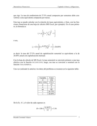 Matemáticas Financieras Capítulo 4. Bonos y obligaciones
Ricardo Coronado Velasco 7
que rige. La tasa de rendimiento de 27.5% anual compuesto por semestres debe con-
vertirse a una equivalente compuesta por meses.
Esta tasa se puede calcular con la relación de tasas equivalentes, o bien, con las fun-
ciones financieras de una hoja de cálculo (MS Excel, por ejemplo). En el caso prime-
ro, la fórmula es
i1 = p1 1+
i2
p2
( )
p2
p1
−1
⎡
⎣
⎢
⎢
⎤
⎦
⎥
⎥
o sea,
i1 =12 × 1+ 0.275
2( )
2
12
−1
⎡
⎣
⎢
⎤
⎦
⎥ = 26.05%
es decir: la tasa del 27.5% anual de capitalización semestral es equivalente a la de
26.05% anual con capitalización mensual.
Con la hoja de cálculo de MS Excel, la tasa semestral se convierte primero a una tasa
efectiva con la función INT.EFECTIVO, luego, esa tasa se convierte a nominal con la
función TASA.NOMINAL.
Una vez realizado lo anterior, los datos del problema se resumen en la siguiente tabla:
Variable Valor
N 150
M (1.15N) 172.5
p 12
n 5
np 60
r 26.75%
i 26.05%
De la Ec. 4.1, el valor de cada cupones es
R =150 ×
0.2675
12
⎛
⎝⎜
⎞
⎠⎟ = 3.34
 