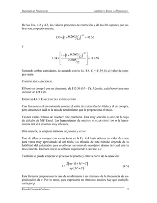 Matemáticas Financieras Capítulo 4. Bonos y obligaciones
Ricardo Coronado Velasco 8
De las Ecs. 4.2 y 4.3, los valores presentes de redención y de los 60 cupones por co-
brar son, respectivamente,
150 × 1+ 0.2605
12( )
−60
= 47.56
y
3.34 ×
1− 1+ 0.2605
12( )
−60
0.2605
12
⎡
⎣
⎢
⎢
⎢
⎤
⎦
⎥
⎥
⎥
=111.58
Sumando ambas cantidades, de acuerdo con la Ec. 4.4, C = $159.14, el valor de com-
pra venta.
COMENTARIO ADICIONAL
El bono se compró con un descuento de $13.36 (M – C). Además, cada bono tiene una
utilidad de $213.98.
EJEMPLO 4.4.3. CÁLCULO DEL RENDIMIENTO
Con frecuencia el inversionista conoce el valor de redención del título y el de compra,
pero desconoce cuál es la tasa de rendimiento que le proporciona el título.
Existen varias formas de resolver este problema. Una muy sencilla es utilizar la hoja
de cálculo de MS Excel. Las herramientas de análisis BUSCAR OBJETIVO o la herra-
mienta SOLVER resultan muy eficaces.
Otra manera, es emplear métodos de prueba y error.
Uno de ellos es ensayar con varias tasas en la Ec. 4.4 hasta obtener un valor de com-
para venta muy aproximado al del título. La eficacia de este método depende de la
habilidad del calculador para establecer un intervalo numérico dentro del cual esté la
tasa correcta. Un buen inicio se obtiene suponiendo i cercano a r.
También se puede empezar el proceso de prueba y error a partir de la ecuación:
[ ]
( )
2 np R M C
i
np M C
⋅ + −
=
+
(4.5)
Esta fórmula proporciona la tasa de rendimiento i en términos de la frecuencia de ca-
pitalización de r. Por lo tanto, para expresarla en términos anuales hay que multipli-
carla por p.
 