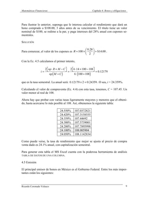 Matemáticas Financieras Capítulo 4. Bonos y obligaciones
Ricardo Coronado Velasco 9
Para ilustrar lo anterior, suponga que le interesa calcular el rendimiento que dará un
bono comprado a $108.00, 3 años antes de su vencimiento. El título tiene un valor
nominal de $100, se redime a la par, y paga intereses del 28% anual con cupones se-
mestrales.
SOLUCIÓN
Para comenzar, el valor de los cupones es R =100 ×
0.28
2
⎛
⎝⎜
⎞
⎠⎟ = $14.00 .
Con la Ec. 4.5 calculamos el primer intento,
i =
2 np⋅ R + M −C⎡⎣ ⎤⎦
np M +C( )
=
2 6⋅14 +100 −108⎡⎣ ⎤⎦
6⋅ 100 +108( )
= 0.12179
que es la tasa semestral. La anual será: 0.12179 × 2 = 0.24359 . O sea, i = 24.359%.
Calculando el valor de compraventa (Ec. 4.4) con esta tasa, tenemos, C = 107.45. Un
valor menor al real de 108.
Ahora hay que probar con varias tasas ligeramente mayores y menores que el obteni-
do, hasta acercarse lo más posible al 108. Así, obtenemos la siguiente tabla:
24.550% 107.0372821
24.420% 107.3158555
24.359% 107.44692
24.300% 107.5739001
24.200% 107.7895998
24.100% 108.005904
24.050% 108.1142834
Como puede verse, la tasa de rendimiento que mejor se ajusta al precio de compra
venta dado es 24.1% anual, con capitalización semestral.
Para generar esta tabla el MS Excel cuenta con la poderosa herramienta de análisis
TABLA DE DATOS DE UNA COLUMNA.
4.5 Emisión
El principal emisor de bonos en México es el Gobierno Federal. Entre los más impor-
tantes están los siguientes:
 