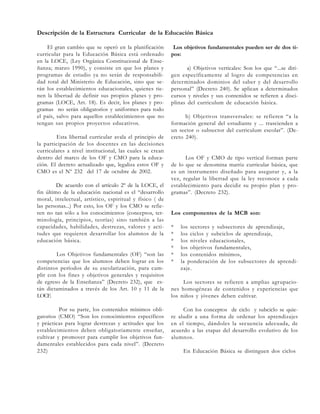 Descripción de la Estructura Curricular de la Educación Básica
El gran cambio que se operó en la planificación
curricular para la Educación Básica está ordenado
en la LOCE, (Ley Orgánica Constitucional de Enseñanza; marzo 1990), y consiste en que los planes y
programas de estudio ya no serán de responsabilidad total del Ministerio de Educación, sino que serán los establecimientos educacionales, quienes tienen la libertad de definir sus propios planes y programas (LOCE, Art. 18). Es decir, los planes y programas no serán obligatorios y uniformes para todo
el país, salvo para aquellos establecimientos que no
tengan sus propios proyectos educativos.
Esta libertad curricular avala el principio de
la participación de los docentes en las decisiones
curriculares a nivel institucional, las cuales se crean
dentro del marco de los OF y CMO para la educación. El decreto actualizado que, legaliza estos OF y
CMO es el Nº 232 del 17 de octubre de 2002.
De acuerdo con el artículo 2º de la LOCE, el
fin último de la educación nacional es el “desarrollo
moral, intelectual, artístico, espiritual y físico ( de
las personas...) Por esto, los OF y los CMO se refieren no tan sólo a los conocimientos (conceptos, terminología, principios, teorías) sino también a las
capacidades, habilidades, destrezas, valores y actitudes que requieren desarrollar los alumnos de la
educación básica.
Los Objetivos fundamentales (OF) “son las
competencias que los alumnos deben lograr en los
distintos períodos de su escolarización, para cumplir con los fines y objetivos generales y requisitos
de egreso de la Enseñanza” (Decreto 232), que están dictaminados a través de los Art. 10 y 11 de la
LOCE
Por su parte, los contenidos mínimos obligatorios (CMO) “Son los conocimientos específicos
y prácticas para lograr destrezas y actitudes que los
establecimientos deben obligatoriamente enseñar,
cultivar y promover para cumplir los objetivos fundamentales establecidos para cada nivel”. (Decreto
232)

Los objetivos fundamentales pueden ser de dos tipos:
a) Objetivos verticales: Son los que “...se dirigen específicamente al logro de competencias en
determinados dominios del saber y del desarrollo
personal” (Decreto 240). Se aplican a determinados
cursos y niveles y sus contenidos se refieren a disciplinas del curriculum de educación básica.
b) Objetivos transversales: se refieren “a la
formación general del estudiante y ... trascienden a
un sector o subsector del curriculum escolar”. (Decreto 240).

Los OF y CMO de tipo vertical forman parte
de lo que se denomina matriz curricular básica, que
es un instrumento diseñado para asegurar y, a la
vez, regular la libertad que la ley reconoce a cada
establecimiento para decidir su propio plan y programas”. (Decreto 232).

Los componentes de la MCB son:
*
*
*
*
*
*

los sectores y subsectores de aprendizaje,
los ciclos y subciclos de aprendizaje,
los niveles educacionales,
los objetivos fundamentales,
los contenidos mínimos,
la ponderación de los subsectores de aprendizaje.

Los sectores se refieren a amplias agrupaciones homogéneas de contenidos y experiencias que
los niños y jóvenes deben cultivar.
Con los conceptos de ciclo y subciclo se quiere aludir a una forma de ordenar los aprendizajes
en el tiempo, dándoles la secuencia adecuada, de
acuerdo a las etapas del desarrollo evolutivo de los
alumnos.
En Educación Básica se distinguen dos ciclos

 