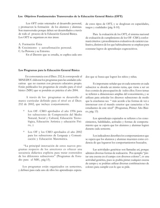 Los Objetivos Fundamentales Transversales de la Educación General Básica (OFT)
Los OFT están orientados al desarrollo personal,
y promueven la formación de los alumnos y alumnas.
Son transversales porque deben ser desarrollados a través
de todo el proceso de la Educación General Básica.
Los OFT se organizan en tres áreas:
A. Formación Ética
B. Crecimiento y autoafirmación personal.
C. La Persona y su Entorno.
En el Decreto que se estudia, se explica cada uno

de estos tipos de OFT, y se desglosan en capacidades,
rasgos y cualidades (pág. 8-10).
Para la evaluación de los OFT, el sistema nacional
de evaluación de cumplimiento de los OF- CMO, conformará criterios y procedimientos evaluativos de carácter cualitativo, distintos de los que habitualmente se emplean para
constatar logros de aprendizajes cognoscitivos.

Los Programas para la Educación General Básica
En consonancia con el Decr. 232, le corresponde al
MINEDUC elaborar los programas para las unidades educativas que no cuenten con proyecto educativo propio.
Están publicados los programas de estudio para el nivel
básico (NB1) que se pondrán en práctica el año 2004.
A través de los programas se desarrolla el
marco curricular definido para el nivel en el Decr.
232 de 2002, que incluye conjuntamente.
*

*

Los OF- CMO aprobados el año 1996 para
los subsectores de Comprensión del Medio
Natural, Social y Cultural, Educación Tecnológica, Educación Artística y educación Física, y
Los OF y los CMO aprobados el año 2002
para los subsectores de Lenguaje y Comunicación y Educación Matemática.

“La principal innovación de estos nuevos programas respecto de los anteriores es ofrecer una
secuencia didáctica explícita para tratar contenidos
de los diferentes subsectores” (Programas de Estudio para el NB1, pág.13).
Los programas están organizados en semestres,
y definen para cada uno de ellos los aprendizajes espera-

dos que se busca que logren los niños y niñas.
Es importante señalar que en cada semestre en cada
subsector se aborda un mismo tema, que viene a ser un
foco común de preocupación de todos ellos. Estos temas
se refieren a dimensiones amplias del conocimiento, y se
utilizan para articular los diversos subsectores de modo
que la enseñanza sea “ más acorde a las formas de ver e
interactuar con el mundo exterior que caracteriza a los
estudiantes de este nivel” (Programas, Primer Año Básico, pág. 15)
Los aprendizajes esperados se refieren a los conocimientos, habilidades, actitudes y formas de comportamiento que se espera que los alumnos y alumnas logren
durante cada semestre.
Los indicadores describen los comportamientos que
se espera que los alumnos y alumnas muestren como evidencia de que lograron los comportamientos buscados.
Las actividades genéricas son llamadas así, porque
admiten diversas formas de realización. Por ejemplo “pintar una escena en el campo con diversos colores”, es una
actividad genérica, pues se podría pintar cualquier escena
de campo y se podrían utilizar diversas combinaciones de
colores para cumplir con lo que se pide.

 