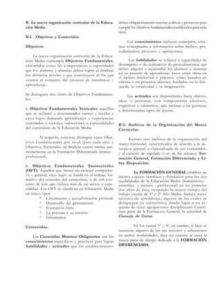 B. La nueva organización curricular de la Educación Media

deben obligatoriamente enseñar, cultivar y promover para
cumplir los objetivos fundamentales establecidos para cada
nivel.

B.1. Objetivos y Contenidos
Objetivos.
La nueva organización curricular de la Educación Media contempla Objetivos Fundamentales,
entendidos como las competencias o capacidades
que los alumnos y alumnas deben lograr al finalizar
los distintos niveles y que constituyen el fin que
orienta al conjunto del proceso de enseñanza –
aprendizaje.
Se distinguen dos clases de Objetivos Fundamentales:
a. Objetivos Fundamentales Verticales: aquellos
que se refieren a determinados cursos y niveles y
cuyo logro demanda aprendizajes y experiencias
vinculados a sectores, subsectores o especialidades
del curriculum de la Educación Media.
Al respecto, conviene distinguir entre Objetivos Fundamentales por nivel (para cada año) y
Objetivos Terminales (al finalizar cuarto medio, particularmente en la Formación Diferenciada técnico profesional).
b. Objetivos Fundamentales Transversales
(OFT): Aquellos que tienen un carácter comprensivo y general, cuyo logro se funda en el trabajo formativo del conjunto del curriculum, o de sub-conjunto de éste que incluya más de un sector o especialidad. Los OFT se clasifican en Educación Media
en cinco tipos:
* Crecimiento y autoafirmación personal
* Desarrollo del pensamiento
* Formación ética
* La persona y su entorno
* Informática
Contenidos.
Los Contenidos Mínimos Obligatorios son los
conocimientos específicos y prácticas para lograr
habilidades y actitudes que los establecimientos

Los conocimientos incluyen conceptos, sistemas conceptuales e información sobre hechos, procedimientos, procesos y operaciones.
Las habilidades se refieren a capacidades de
desempeño o de realización de procedimientos que
deben adquirir y desarrollar los alumnos y alumnas
en su proceso de aprendizaje: éstos serán tanto en
el ámbito intelectual o práctico, como basados en
rutinas o en procesos abiertos fundados en la búsqueda, la creatividad y la imaginación.
Las actitudes son disposiciones hacia objetos,
ideas o personas, con componentes afectivos,
cognitivos y valorativos, que inclinan a las personas
a determinados tipos de acción.

B.2. Ámbitos de la Organización del Marco
Curricular.
Existen tres ámbitos de la organización del
marco curricular, caracterizados de acuerdo a la naturaleza general o especializada de sus contenidos,
y al carácter de regulado o no de los mismos: Formación General, Formación Diferenciada y Libre Disposición.
La FORMACIÓN GENERAL establece un
mismo espacio temático y formativo para las dos
modalidades de la Educación Media (humanístico científica y técnico - profesional) en los primeros
dos años de ésta, ocupando la mayor tiempo del
trabajo escolar de 1º y 2º Año Medio. Incluye nueve
sectores de aprendizaje, algunos de las cuales se
desagregan en subsectores, dando lugar a un esquema de trece agrupaciones disciplinarias. Constituye parte de la Formación General, la actividad de
Consejo de Curso .
En los cursos 3º y 4º, en cambio, si bien se
mantiene algunos de los sus sectores y subsectores
en ambas modalidades, deja ser común, al estar la
mayor parte de tiempo dedicada a la FORMACIÓN
DIFERENCIADA.

 