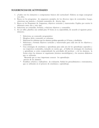 SUGERENCIAS DE ACTIVIDADES
1. ¿Cuáles son los elementos o componentes básicos del curriculum?. Elabora un mapa conceptual
con ellos.
2. Busca en los programas de asignatura ejemplos de los diversos tipos de contenidos. Luego,
selecciona una materia, y formula contenidos de diverso tipo.
3. Busca en los Programas de Asignatura, objetivos verticales y transversales. Explica por escrito la
diferencia entre uno y otro tipo.
4. Selecciona un contenido, formula y relaciona objetivos y contenidos.
5. En un taller, planifica una unidad para 10 horas en tu especialidad, de acuerdo al siguiente procedimiento.
*
*
*
*
*

*

Selecciona un contenido programático
Desglosa dicho contenido en subtemas
Selecciona los subtemas que los alumnos podrían aprender en 10 horas, y clasifícalos.
Selecciona y formula objetivos verticales y transversales para cada uno de los objetivos y
contenidos.
Crea estrategias de enseñanza y aprendizaje para cada uno de los aprendizajes esperados y
sus respectivos contenidos, tomando en cuenta que , al hablar de estrategias de enseñanza
y aprendizaje se están comprendiendo las actividades del profesor y de los alumnos; la
forma cómo los alumnos se organizarán (técnicas metodológicas) y los recursos didácticos
que se utilizarán.
Recuerda que es muy importante conocer los aprendizajes
previos de los alumnos.
Establece criterios e indicadores de evaluación. Señala los procedimientos e instrumentos,
que se utilizarán en el proceso de enseñanza y aprendizaje.

 
