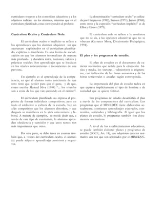 curriculares respecto a los contenidos educativos y a los
objetivos radican en los alumnos, mientras que en el
curriculum planificado, estas corresponden al profesor.

La denominación “curriculum oculto” es utilizada por Hargreaves (1982), Sarason (1971), Jacson (1968),
entre otros y la expresión “curriculum implícito” es de
Elliot y Eisner (1979).

Curriculum Oculto y Curriculum Nulo.

El curriculum nulo se refiere a la enseñanza
que no se da, a las opciones educativas que no se
ofrecen (Carreter Mora, Diccionario Pedagógico,
1994).

El curriculum oculto o implícito se refiere a
los aprendizajes que los alumnos adquieren sin que
aparezcan explicitados en el curriculum planificado, explícito o manifiesto. Es una forma de socialización en que los alumnos internalizan de manera
más profunda y duradera roles, nociones, valores y
prácticas sociales. Son aprendizajes que se localizan
en los niveles subconcientes e inconcientes de una
persona.
Un ejemplo es el aprendizaje de la competencia, en que el alumno toma conciencia de que
otro tiene que perder para que él gane, y de que,
como escribe Manuel Silva (1984) “... los triunfos
son a costa de los que van quedando en el camino”.
El curriculum planificado no expresa el propósito de formar individuos competitivos; pero en
todo el ambiente o cultura de la escuela, hay un
afán competitivo que los alumnos absorben, y que
después se manifiesta en la vida universitaria y laboral. A manera de ejemplos, se puede decir que, a
través de este tipo de curriculum, lo alumnos aprenden obediencia y sumisión y que unos ramos son
más importantes que otros.
Por otra parte, se debe tener en cuentas también que, a través del curriculum oculto, el alumno
(a) puede adquirir aprendizajes positivos y negativos.

El plan y los programas de estudio.
El plan de estudios es el documento de carácter normativo que señala para la educación básica y media, los sectores , subsectores o asignaturas, con indicación de las horas semanales y de las
horas semestrales o anuales según corresponda.
La importancia del plan de estudio radica en
que expresa implícitamente el tipo de hombre y de
sociedad que se quiere formar.
Los programas de estudio desarrollan el plan
a través de los componentes del curriculum. Los
programas que el MINEDUC tiene elaborados actualmente, contienen aprendizajes esperados, contenidos, activiades y bibliografía. Al igual que los
planes de estudio, lo programas también son documentos normativos.
A nivel de los establecimientos educativos,
se puede también elaborar planes y programas de
estudio (LOCE, Art. 18), que adquieren carácter normativo una vez que son aprobados por el MINEDUC.

 