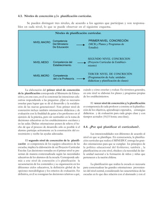 4.3. Niveles de concreción y/o planificación curricular.
Se pueden distinguir tres niveles, de acuerdo a los agentes que participan y son responsables en cada nivel, lo que se puede observar en el siguiente esquema.
Niveles de planificación curricular.
Competencia
Del Ministerio
De Educación

PRIMER NIVEL CONCRECIÓN
(MCB y Planes y Programas de
Estudio)

NIVEL MESO

Competencia del
Establecimiento.

SEGUNDO NIVEL CONCRECION
(Proyecto Curricular de Establecimiento)

NIVEL MICRO

Competencia
del o la Profesor/a.

NIVEL MACRO

La elaboración del primer nivel de concreción
de la planificación corresponde al Ministerio de Educación y, en este caso, en él se concretan las intenciones educativas respondiendo a las preguntas: ¿Qué es necesario
enseñar para lograr que se dé el desarrollo y la socialización de las nuevas generaciones?. Este primer nivel de
concreción incluye también orientaciones didácticas y de
evaluación con la finalidad de guiar a los profesores en el
ejercicio de la práctica, pero sin sustituirles en la toma de
decisiones educativas en los establecimientos escolares y
en las aulas. Dichas orientaciones ponen de relieve el hecho de que el proceso de desarrollo sólo es posible si el
alumno participa activamente en la construcción del conocimiento y recibe las ayudas adecuadas.
El segundo nivel de concreción de la planificación es competencia de los equipos educativos de las
escuelas, implica la elaboración de un Proyecto Curricular
Escolar. Las decisiones tomadas en el primer nivel se presentan de manera contextualizada según las necesidades
educativas de los alumnos de la escuela. Corresponde además a este nivel de concreción y/o planificación la
secuenciación de los contenidos y su organización en los
diferentes ciclos educativos, la definición global de las
opciones metodológicas y los criterios de evaluación. En
definitiva, en él se consignan las decisiones relativas a qué,

TERCER NIVEL DE CONCRECIÓN
(Programación de Aula: unidades
didácticas y planificación de clases)
cuándo y cómo enseñar y evaluar. En términos generales,
en este nivel se elaboran los planes y programas propias
de los establecimientos.
El tercer nivel de concreción y/o planificación
es competencia de cada profesor y consiste en la planificación de los objetivos, aprendizajes esperados, estrategias
didácticas y de evaluación para cada grupo clase y con
tiempos acotados (10,15 horas; una clase).

4.4. ¿Por qué planificar el curriculum?.
Las intencionalidades son diferentes de acuerdo al
nivel en que se planifique. En consecuencia, la planificación curricular que realiza el MINEDUC entrega las grandes orientaciones para que se cumplan los principios de
la política educacional del Gobierno; también , la
planificacióna en este nivel, obedece a la necesidad de darle unidad nacional a la formación de niños y niñas que
pertenecen a la nación chilena.
La planificación que realiza la escuela es necesaria
para contextualizar las grandes orientaciones provenientes del nivel central, considerando las características de las
escuelas en lo que dice relación con el alumnado y con el

 