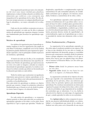 Esta organización permite por tanto a los educadores del nivel tener mayor claridad para planificar,
implementar y evaluar el trabajo educativo en ámbitos fundamentales que conllevan a una concepción más
integradora de los aprendizajes de los niños. Por ello, deben estar siempre presentes en cualquier planificación que
haga la educadora, y ser marco orientador de la evaluación.
Cada uno de estos ámbitos se presenta con una caracterización general y en cada uno de ellos se plantean
núcleos de aprendizajes que organizan, integran y centran
ejes fundamentales para favorecer los aprendizajes esperados.

desglosados, especificados o complementados según las
características de cada comunidad educativa, las modalidades curriculares que se apliquen y los intereses, necesidades, fortalezas y características de las niñas y niños.
Los aprendizajes esperados están expresados en
términos de definiciones de lo que deben saber o ser capaces de hacer los niños a mediano plazo; permiten diversas formas de manifestación de los aprendizajes acorde a
sus posibilidades y singularidades, condición que es básica a nivel de educación parvularia. En cuanto a su formulación, presentan diversos niveles de especificidad y de
contextualización, según sea el aprendizaje que se trate y
la necesidad de orientar más claramente sobre su intención.

Núcleos de aprendizaje
Ciclos: Fundamentación y Propuesta
Los ámbitos de experiencias para el aprendizaje señalados implican el nivel de organización más amplio de
estas Bases Curriculares, cumpliendo así el rol de realizar
las primeras grandes distinciones para organizar los aprendizajes esperados y dar los principales sentidos al proceso
de enseñanza y aprendizaje.
Al interior de cada uno de ellos, se ha considerado
importante formular otras distinciones más específicas definidas como Núcleos de aprendizaje, que representan ejes
en torno a los cuales se integran y articulan un conjunto
determinado de aprendizajes esperados. Los núcleos constituyen los énfasis centrales que deben ser favorecidos por
la educación parvularia en cada ámbito.
Todos los núcleos que se presentan son igualmente
importantes para promover mejores aprendizajes en los
niños, por lo que deben estar todos permanentemente favorecidos en las planificaciones.
Para cada núcleo de aprendizajes se plantea un objetivo
general, que enuncia e integra los propósitos educativos
fundamentales que se buscan en ese eje, desde los primeros meses hasta el ingreso a la educación básica.
Aprendizajes Esperados
En cada núcleo de aprendizajes y su respectivo
objetivo general, se ofrece para cada ciclo, un conjunto de
aprendizajes esperados en las niñas y en los niños. Estos
especifican el “qué se espera que aprendan.” Pueden ser

La organización de los aprendizajes esperados en
dos ciclos sigue la tendencia mundial en este aspecto. Ella
se basa en que alrededor de los tres años se cumple un
período importante del desarrollo, porque se consolidan
procesos que comenzaron a instalarse desde los primeros
meses o porque adquieren otros énfasis; a la vez que se
inician otros nuevos, que van adquirir luego otra dimensión al iniciarse la Educación Básica. Los dos ciclos que
se proponen son:
*
*

Primer ciclo: desde los primeros meses hasta
los tres años.
Segundo ciclo: desde los tres hasta los seis
años o su ingreso a la Educación Básica.

La organización curricular de los objetivos de estas
Bases, que responde a las características de desarrollo y
aprendizaje de los párvulos, ofrece una referencia que
orienta sobre los períodos óptimos para determinados
aprendizajes. No constituye necesariamente un criterio para
organizar los grupos de trabajo de las niñas y niños a nivel
de salas de actividades, lo que dependerá de las modalidades curriculares que se seleccionen. A su vez, facilita la
selección de los objetivos en cada etapa y la organización
de qué y cuándo aprenden los niños en un currículum.
En el primer ciclo, los niños comparten la necesidad de una atención individualizada debido a su vulnerabilidad y a la dependencia que tienen de los adultos; al
finalizar este ciclo, junto con el desarrollo de una mayor

 