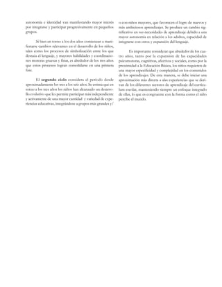 autonomía e identidad van manifestando mayor interés
por integrarse y participar progresivamente en pequeños
grupos.
Si bien en torno a los dos años comienzan a manifestarse cambios relevantes en el desarrollo de los niños,
tales como los procesos de simbolización entre los que
destaca el lenguaje, y mayores habilidades y coordinaciones motoras gruesas y finas, es alrededor de los tres años
que estos procesos logran consolidarse en una primera
fase.
El segundo ciclo considera el período desde
aproximadamente los tres a los seis años. Se estima que en
torno a los tres años los niños han alcanzado un desarrollo evolutivo que les permite participar más independiente
y activamente de una mayor cantidad y variedad de experiencias educativas, integrándose a grupos más grandes y/

o con niños mayores, que favorecen el logro de nuevos y
más ambiciosos aprendizajes. Se produce un cambio significativo en sus necesidades de aprendizaje debido a una
mayor autonomía en relación a los adultos, capacidad de
integrarse con otros y expansión del lenguaje.
Es importante considerar que alrededor de los cuatro años, tanto por la expansión de las capacidades
psicomotoras, cognitivas, afectivas y sociales, como por la
proximidad a la Educación Básica, los niños requieren de
una mayor especificidad y complejidad en los contenidos
de los aprendizajes. De esta manera, se debe iniciar una
aproximación más directa a alas experiencias que se derivan de los diferentes sectores de aprendizaje del currículum escolar, manteniendo siempre un enfoque integrado
de ellas, lo que es congruente con la forma como el niño
percibe el mundo.

 