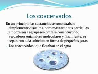 Los coacervados
En un principio las sustancias se encontraban
simplemente disueltas, pero mas tarde sus partículas
empezaron a agrupasen entre si constituyendo
verdaderos enjambres moleculares y finalmente, se
separaron dela solución en forma de pequeñas gotas
- Los coacervados- que flotaban en el agua
 