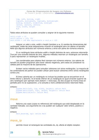 Curso de: Programacion de Juegos con PyGame 
Por: Ricardo D. Quiroga – L2Radamanthys → l2radamanthys@gmail.com 
top, left, bottom, right 
topleft, bottomleft, topright, bottomright 
midtop, midleft, midbottom, midright 
center, centerx, centery 
size, width, height 
w,h 
Todos estos atributos se pueden consultar y asignar de la siguiente manera: 
rect1.right = 10 
rect2.center = (20, 30) 
rect.width = 140 #es equivalente a rect.w = 140 
Asignar un valor a size, width o height (tambien a w, h) cambia las dimensiones del 
rectángulo, todas las otras asignaciones mueven el rectángulo pero sin alterar el tamaño. 
Note que algunos atributos son números enteros y otros son pares de números enteros. 
Si un rectángulo tiene atributos width o height distintos de cero, entonces retornarán 
True por una consulta distinta de cero. Algunos métodos retornan un rectángulo con tamaño 
0 para representar un rectángulo inválido. 
Las coordenadas para objetos Rect siempre son números enteros. Los valores de 
tamaño se pueden programar para tener valores negativos, pero estos se consideran no 
válidos para la mayoría de las operaciones. 
Existen varios métodos para consultar colisiones con otros rectángulos. La mayoría de 
los contenedores de python se pueden utilizar para buscar colisiones entre varios rectángulos 
contra uno. 
El área cubierta por un rectángulo no incluye los pixeles que se encuentran en el 
límite inferior y derecho. Si el borde inferior de un rectángulo es igual al borde superior de 
otro rectángulo (por ejemplo rect1.bottom = rect2.top), los dos ocupan la misma linea en 
pantalla pero no se superponen, y la consulta a rect1.colliderect(rect2) retornará False. 
sintaxis: 
pygame.Rect(left, top, width, height): return Rect 
pygame.Rect((left, top), (width, height)): return Rect 
pygame.Rect(object): return Rect 
move 
Retorna una copia (copia no referencia) del rectángulo que está desplazado en la 
cantidad indicada. Los argumento dx e dy pueden ser cualquier valor entero, positivo o 
negativo. 
sintaxis 
Rect.move(dx, dy): return Rect 
move_ip 
permite mover al rectangulo las cantidades dx, dy. afecta al objeto receptor. 
25 
 