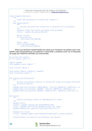 Curso de: Programacion de Juegos con PyGame 
Por: Ricardo D. Quiroga – L2Radamanthys → l2radamanthys@gmail.com 
class Jugador2(Paleta): 
""" 
Clase que manipulara la paleta del jugador 2 
""" 
def update(self): 
""" 
metodo que permitira actualizar la posicion de las paletas 
""" 
#capturo todas las teclas que hayan sido pulsadas 
teclas = pygame.key.get_pressed() 
#mover arriba 
if teclas[K_UP]: 
self.mover(ISO_ARRIBA) 
#mover abajo 
elif teclas[K_DOWN]: 
self.mover(ISO_ABAJO) 
Ahora que tenemos implementadas las clases que manejaran las paletas (para mas 
detalle vease pong/paleta.py) procedamos a importarlas y probarlas junto con el esqueleto 
de juego que habiamos diseñado con anterioridad. 
#!/usr/bin/env python 
# -*- coding: utf-8 -*- 
import pygame 
from pygame.locals import * 
from colores import * 
from paleta import Jugador1, Jugador2 
from constantes import * 
def dibuja_cancha(surface): 
""" 
funcion que permite dibujar la cancha del juego utilizando funciones 
de dibujo basicas 
""" 
pygame.draw.rect(surface, VERDE_MEDIO, ((10,10),(ANCHO-20, ALTO-20)), 0) 
pygame.draw.rect(surface, BLANCO, ((30,30),(ANCHO-60, ALTO-60)), 2) 
pygame.draw.line(surface, BLANCO, (ANCHO/2,30), (ANCHO/2, ALTO-30), 2) 
def main(): 
""" 
funcion principal donde se implementara el Juego 
""" 
pygame.init() 
screen = pygame.display.set_mode(RESOLUCION) 
reloj = pygame.time.Clock() #temporizador del juego 
pygame.display.set_caption('Ping Pang Pong 0.0.1') 
#imagen del titulo 
titulo = pygame.image.load('imagenes/fondo.png').convert_alpha() 
#instanciamos los objectos que manejara las paletas 
35 
 