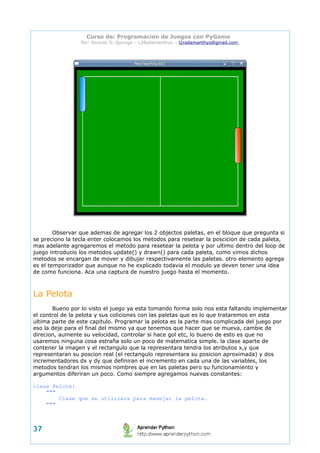 Curso de: Programacion de Juegos con PyGame 
Por: Ricardo D. Quiroga – L2Radamanthys → l2radamanthys@gmail.com 
Observar que ademas de agregar los 2 objectos paletas, en el bloque que pregunta si 
se preciono la tecla enter colocamos los metodos para resetear la poscicion de cada paleta, 
mas adelante agregaremos el metodo para resetear la pelota y por ultimo dentro del loop de 
juego introducio los metodos update() y drawn() para cada paleta, como vimos dichos 
metodos se encargan de mover y dibujar respectivamente las paletas. otro elemento agrega 
es el temporizador que aunque no he explicado todavia el modulo ya deven tener una idea 
de como funciona. Aca una captura de nuestro juego hasta el momento. 
La Pelota 
Bueno por lo visto el juego ya esta tomando forma solo nos esta faltando implementar 
el control de la pelota y sus coliciones con las paletas que es lo que trataremos en esta 
ultima parte de este capitulo. Programar la pelota es la parte mas complicada del juego por 
eso la deje para el final del mismo ya que tenemos que hacer que se mueva, cambie de 
direcion, aumente su velocidad, controlar si hace gol etc, lo bueno de esto es que no 
usaremos ninguna cosa estraña solo un poco de matematica simple. la clase aparte de 
contener la imagen y el rectangulo que la representara tendra los atributos x,y que 
representaran su poscion real (el rectangulo representara su posicion aproximada) y dos 
incrementadores dx y dy que definiran el incremento en cada una de las variables, los 
metodos tendran los mismos nombres que en las paletas pero su funcionamiento y 
argumentos diferiran un poco. Como siempre agregamos nuevas constantes: 
class Pelota: 
""" 
Clase que se utilizara para manejar la pelota. 
""" 
37 
 