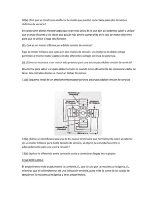 30(a) ¿Por qué se construyen motores de modo que puedan conectarse para dos tensiones 
distintas de servicio? 
Se construyen dichos motores para que sean más útiles de lo que son así podemos saber y utilizar 
que es más eficiente y no tener que gastar más dinero comprando otro tipo de motor diferente 
para que se utilice y haga otra función. 
(b)¿Qué es un motor trifásico para doble tensión de servicio? 
Tipo de motor trifásico que opera en dos niveles de tensión. Los motores de doble voltaje 
permiten al mismo motor usarse con dos diferentes voltajes de línea de potencia. 
(c) ¿Cómo se reconoce si un motor está previsto para una sola o para doble tensión de servicio? 
Una forma para saber si es para doble tensión es cuando tiene obviamente las conexiones debe de 
tener dos entradas donde se conectan dichas tensiones. 
31(a) Esquema lineal de un arrollamiento estatorico tetra polar para doble tensión de servicio 
32(a) ¿Cómo se identifican cada uno de los nueve terminales que normalmente salen al exterior 
de un motor trifásico para doble tensión de servicio, al objeto de conectarlos entre si 
adecuadamente para una u otra tensión? 
33(a) Explicar la diferencia entre conexión corta y conexiones largas entre grupos 
CONEXIÓN LARGA: 
El amperímetro mide exactamente la corriente, Ex, que circula por la resistencia incógnita, Ex, 
mientras que el voltímetro nos da una indicación errónea, pues mide la suma de las caídas de 
tensión en la resistencia incógnita y en el amperímetro. 
 
