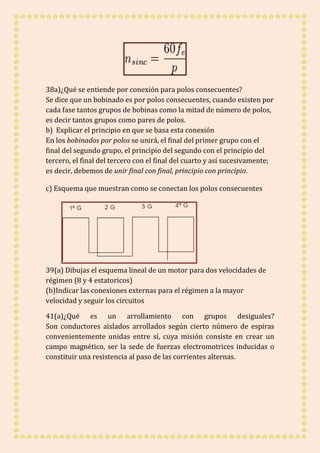 38a)¿Qué se entiende por conexión para polos consecuentes? 
Se dice que un bobinado es por polos consecuentes, cuando existen por 
cada fase tantos grupos de bobinas como la mitad de número de polos, 
es decir tantos grupos como pares de polos. 
b) Explicar el principio en que se basa esta conexión 
En los bobinados por polos se unirá, el final del primer grupo con el 
final del segundo grupo, el principio del segundo con el principio del 
tercero, el final del tercero con el final del cuarto y así sucesivamente; 
es decir, debemos de unir final con final, principio con principio. 
c) Esquema que muestran como se conectan los polos consecuentes 
39(a) Dibujas el esquema lineal de un motor para dos velocidades de 
régimen (8 y 4 estatoricos) 
(b)Indicar las conexiones externas para el régimen a la mayor 
velocidad y seguir los circuitos 
41(a)¿Qué es un arrollamiento con grupos desiguales? 
Son conductores aislados arrollados según cierto número de espiras 
convenientemente unidas entre sí, cuya misión consiste en crear un 
campo magnético, ser la sede de fuerzas electromotrices inducidas o 
constituir una resistencia al paso de las corrientes alternas. 

