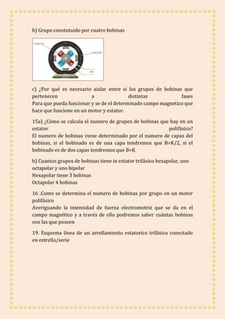 b) Grupo constutuido por cuatro bobinas 
c) ¿Por qué es necesario aislar entre si los grupos de bobinas que 
pertenecen a distintas fases 
Para que pueda funcionar y se de el determinado campo magnetico que 
hace que funcione en un motor y estator. 
15a) ¿Cómo se calcula el numero de grupos de bobinas que hay en un 
estator polifásico? 
El numero de bobinas viene determinado por el numero de capas del 
bobinas, si el bobinado es de una capa tendremos que B=K/2, si el 
bobinado es de dos capas tendremos que B=K 
b) Cuantos grupos de bobinas tiene in estator trifásico hexapolar, uno 
octapolar y uno bipolar 
Hexapolar tiene 3 bobinas 
Octapolar 4 bobinas 
16 .Como se determina el numero de bobinas por grupo en un motor 
polifásico 
Averiguando la intensidad de fuerza electromotriz que se da en el 
campo magnético y a través de ello podremos saber cuántas bobinas 
son las que poseen 
19. Esquema línea de un arrollamiento estatorico trifásico conectado 
en estrella/serie 
 